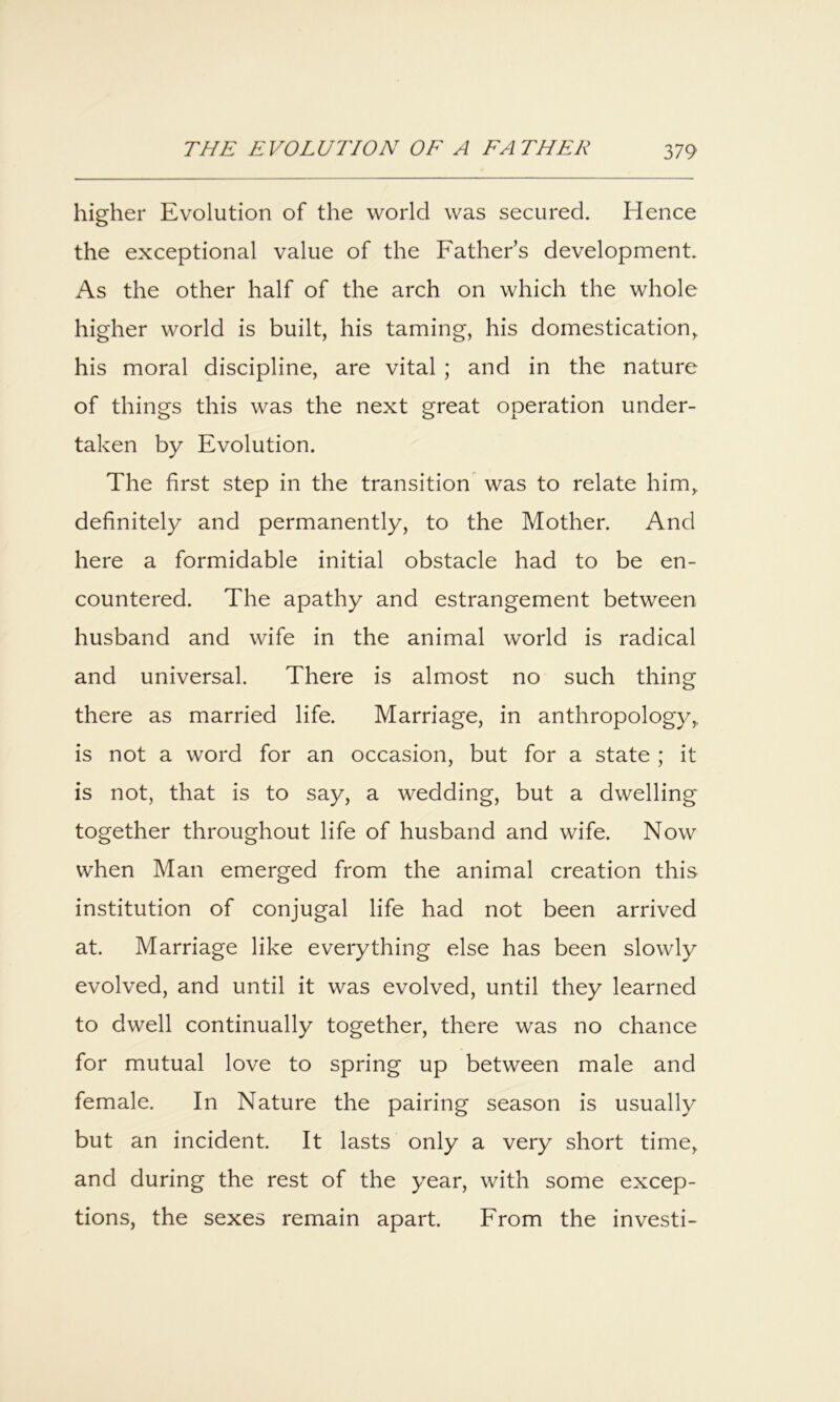 higher Evolution of the world was secured. Hence the exceptional value of the Father’s development. As the other half of the arch on which the whole higher world is built, his taming, his domestication, his moral discipline, are vital ; and in the nature of things this was the next great operation under- taken by Evolution. The first step in the transition^ was to relate him, definitely and permanently, to the Mother. And here a formidable initial obstacle had to be en- countered. The apathy and estrangement between husband and wife in the animal world is radical and universal. There is almost no such thing there as married life. Marriage, in anthropology, is not a word for an occasion, but for a state ; it is not, that is to say, a wedding, but a dwelling together throughout life of husband and wife. Now when Man emerged from the animal creation this institution of conjugal life had not been arrived at. Marriage like everything else has been slowly evolved, and until it was evolved, until they learned to dwell continually together, there was no chance for mutual love to spring up between male and female. In Nature the pairing season is usually but an incident. It lasts only a very short time, and during the rest of the year, with some excep- tions, the sexes remain apart. From the investi-