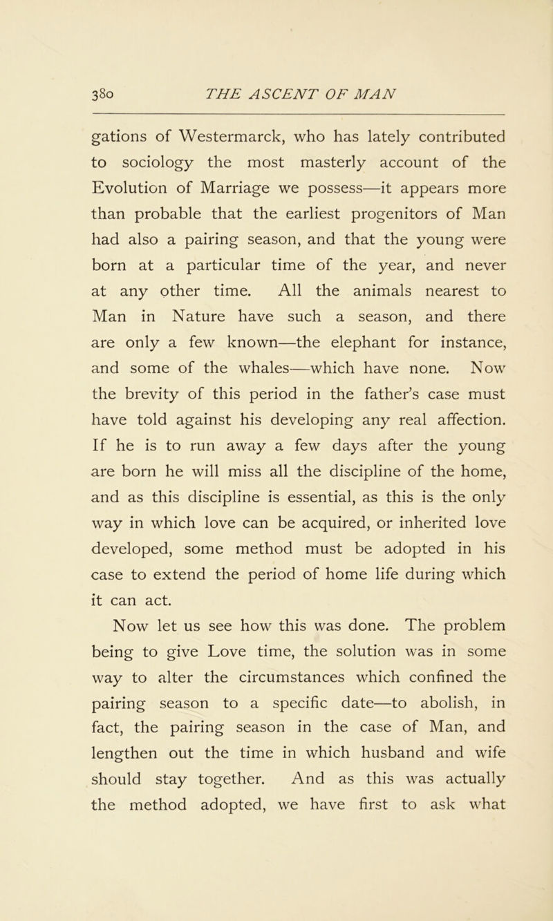 gations of Westermarck, who has lately contributed to sociology the most masterly account of the Evolution of Marriage we possess—it appears more than probable that the earliest progenitors of Man had also a pairing season, and that the young were born at a particular time of the year, and never at any other time. All the animals nearest to Man in Nature have such a season, and there are only a few known—the elephant for instance, and some of the whales—which have none. Now the brevity of this period in the father’s case must have told against his developing any real affection. If he is to run away a few days after the young are born he will miss all the discipline of the home, and as this discipline is essential, as this is the only way in which love can be acquired, or inherited love developed, some method must be adopted in his case to extend the period of home life during which it can act. Now let us see how this was done. The problem being to give Love time, the solution was in somie way to alter the circumstances which confined the pairing season to a specific date—to abolish, in fact, the pairing season in the case of Man, and lengthen out the time in which husband and wife should stay together. And as this was actually the method adopted, we have first to ask what