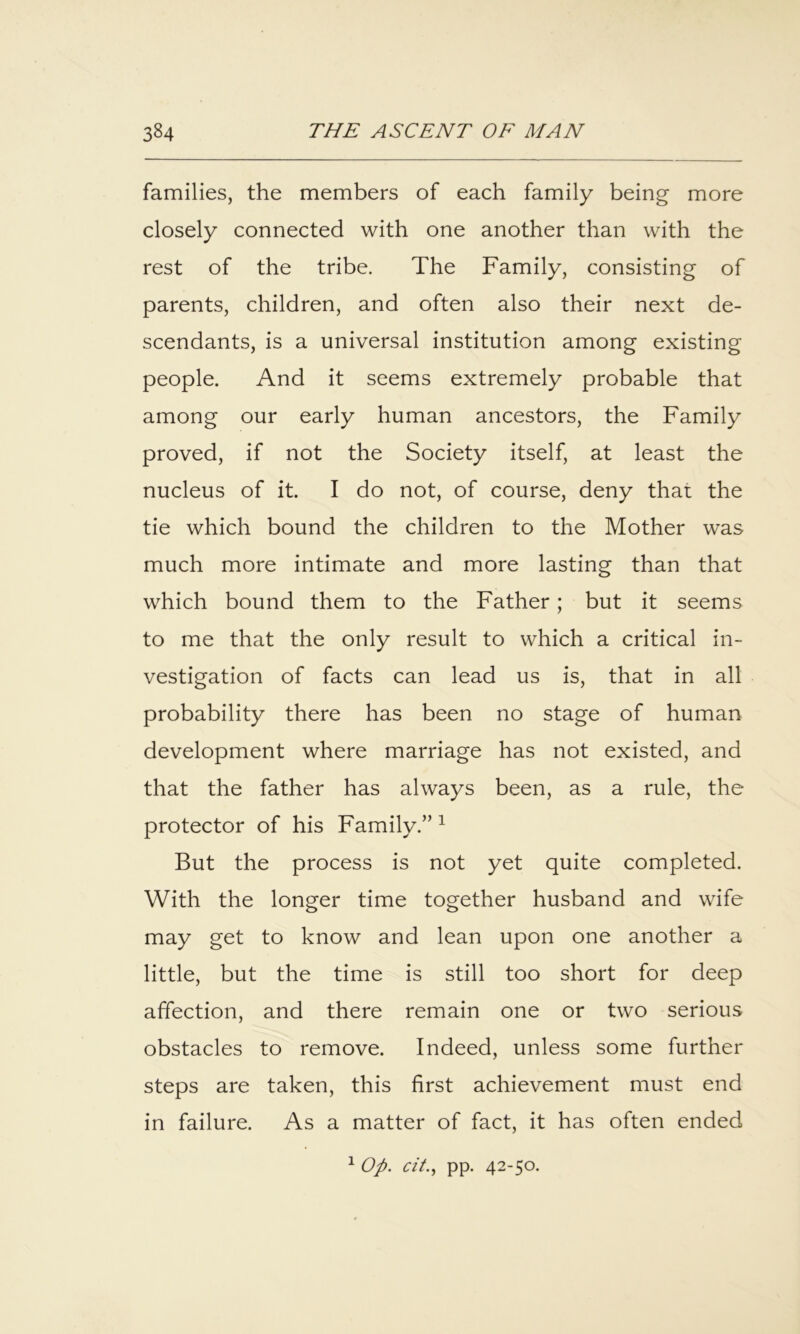 families, the members of each family being more closely connected with one another than with the rest of the tribe. The Family, consisting of parents, children, and often also their next de- scendants, is a universal institution among existing people. And it seems extremely probable that among our early human ancestors, the Family proved, if not the Society itself, at least the nucleus of it. I do not, of course, deny that the tie which bound the children to the Mother was much more intimate and more lasting than that which bound them to the Father; but it seems to me that the only result to which a critical in- vestigation of facts can lead us is, that in all probability there has been no stage of human development where marriage has not existed, and that the father has always been, as a rule, the protector of his Family.” ^ But the process is not yet quite completed. With the longer time together husband and wife may get to know and lean upon one another a little, but the time is still too short for deep affection, and there remain one or two serious obstacles to remove. Indeed, unless some further steps are taken, this first achievement must end in failure. As a matter of fact, it has often ended ^ Op. cit.., pp. 42-50.