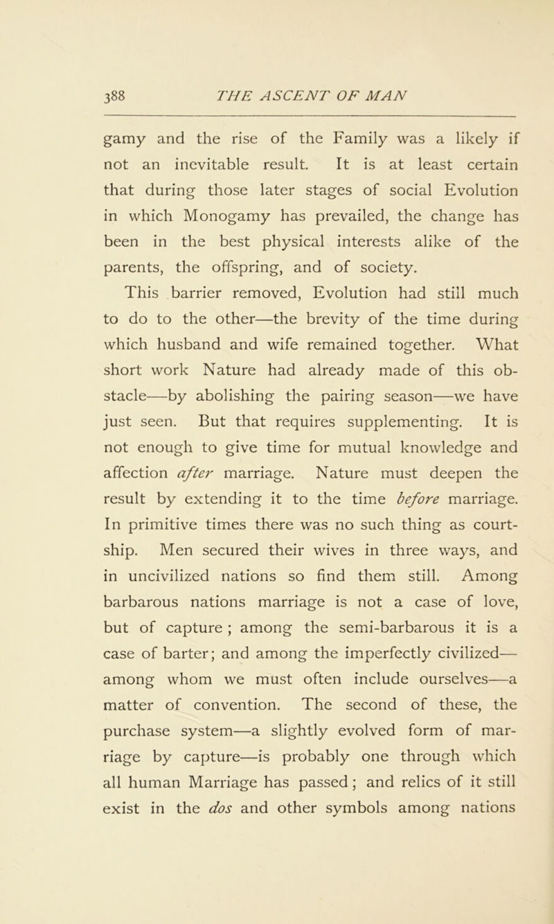 gamy and the rise of the Family was a likely if not an inevitable result. It is at least certain that during those later stages of social Evolution in which Monogamy has prevailed, the change has been in the best physical interests alike of the parents, the offspring, and of society. This barrier removed. Evolution had still much to do to the other—the brevity of the time during which husband and wife remained together. What short work Nature had already made of this ob- stacle—by abolishing the pairing season—we have just seen. But that requires supplementing. It is not enough to give time for mutual knowledge and affection aftei' marriage. Nature must deepen the result by extending it to the time before marriage. In primitive times there was no such thing as court- ship. Men secured their wives in three ways, and in uncivilized nations so find them still. Among barbarous nations marriage is not a case of love, but of capture ; among the semi-barbarous it is a case of barter; and among the imperfectly civilized— among whom we must often include ourselves—a matter of convention. The second of these, the purchase system—a slightly evolved form of mar- riage by capture—is probably one through which all human Marriage has passed; and relics of it still exist in the dos and other symbols among nations