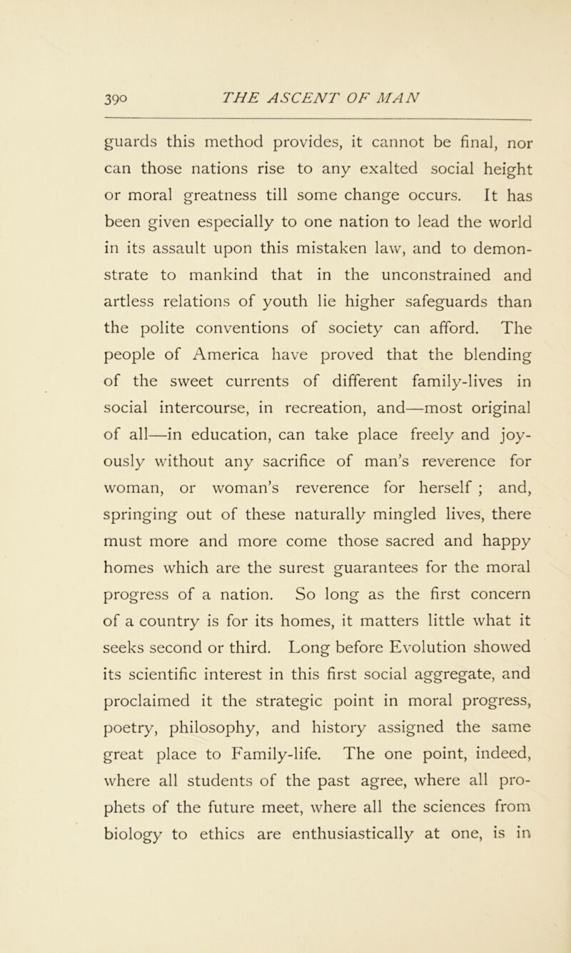 guards this method provides, it cannot be final, nor can those nations rise to any exalted social height or moral greatness till some change occurs. It has been given especially to one nation to lead the world in its assault upon this mistaken law, and to demon- strate to mankind that in the unconstrained and artless relations of youth lie higher safeguards than the polite conventions of society can afford. The people of America have proved that the blending of the sweet currents of different family-lives in social intercourse, in recreation, and—most original of all—in education, can take place freely and joy- ously without any sacrifice of man’s reverence for woman, or woman’s reverence for herself ; and, springing out of these naturally mingled lives, there must more and more come those sacred and happy homes which are the surest guarantees for the moral progress of a nation. So long as the first concern of a country is for its homes, it matters little what it seeks second or third. Long before Evolution showed its scientific interest in this first social aggregate, and proclaimed it the strategic point in moral progress, poetry, philosophy, and history assigned the same great place to Family-life. The one point, indeed, where all students of the past agree, where all pro- phets of the future meet, where all the sciences from biology to ethics are enthusiastically at one, is in