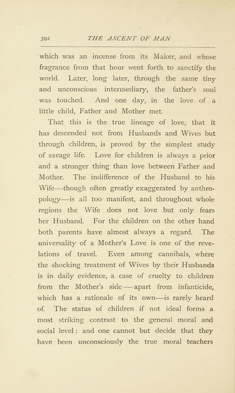 which was an incense from its Maker, and whose fragrance from that hour went forth to sanctify the world. Later, long later, through the same tiny and unconscious intermediary, the father’s soul was touched. And one day, in the love of a little child. Father and Mother met. That this is the true lineage of love, that it has descended not from Husbands and Wives but through children, is proved by the simplest study of savage life. Love for children is always a prior and a stronger thing than love between Father and Mother. The indifference of the Husband to his Wife—though often greatly exaggerated by anthro- pology—is all too manifest, and throughout whole regions the Wife does not love but only fears her Husband. For the children on the other hand both parents have almost always a regard. The universality of a Mother’s Love is one of the reve- lations of travel. Even among cannibals, where the shocking treatment of Wives by their Husbands is in daily evidence, a case of cruelty to children from the Mother’s side — apart from infanticide, which has a rationale of its own—is rarely heard of The status of children if not ideal forms a most striking contrast to the general moral and social level : and one cannot but decide that they have been unconsciously the true moral teachers