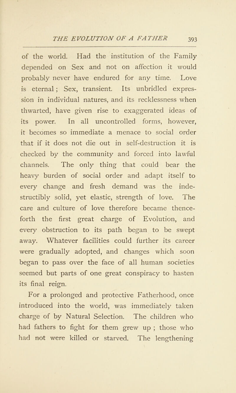of the world. Had the institution of the Family depended on Sex and not on affection it would probably never have endured for any time. Love is eternal ; Sex, transient. Its unbridled expres- sion in individual natures, and its recklessness when thwarted, have given rise to exaggerated ideas of its power. In all uncontrolled forms, however, it becomes so immediate a menace to social order that if it does not die out in self-destruction it is checked by the community and forced into lawful channels. The only thing that could bear the heavy burden of social order and adapt itself to every change and fresh demand was the inde- structibly solid, yet elastic, strength of love. The care and culture of love therefore became thence- forth the first great charge of Evolution, and every obstruction to its path began to be swept away. Whatever facilities could further its career were gradually adopted, and changes which soon began to pass over the face of all human societies seemed but parts of one great conspiracy to hasten its final reign. For a prolonged and protective Fatherhood, once introduced into the world, was immediately taken charge of by Natural Selection. The children who had fathers to fight for them grew up ; those who had not were killed or starved. The lengthening