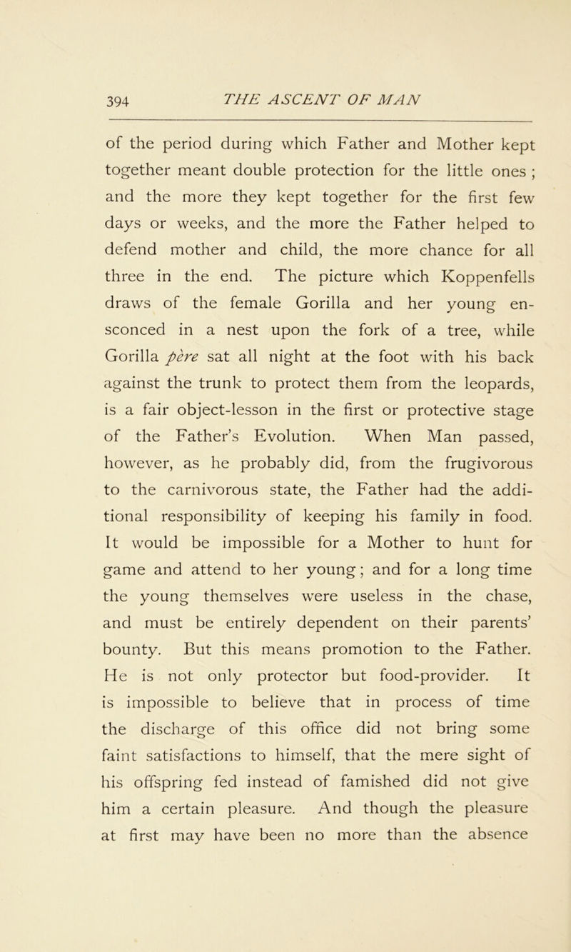 of the period during which Father and Mother kept together meant double protection for the little ones ; and the more they kept together for the first few days or weeks, and the more the Father helped to defend mother and child, the more chance for all three in the end. The picture which Koppenfells draws of the female Gorilla and her young en- sconced in a nest upon the fork of a tree, while Gorilla pere sat all night at the foot with his back against the trunk to protect them from the leopards, is a fair object-lesson in the first or protective stage of the Fathers Evolution. When Man passed, however, as he probably did, from the frugivorous to the carnivorous state, the Father had the addi- tional responsibility of keeping his family in food. It would be impossible for a Mother to hunt for game and attend to her young; and for a long time the young themselves were useless in the chase, and must be entirely dependent on their parents’ bounty. But this means promotion to the Father. He is not only protector but food-provider. It is impossible to believe that in process of time the discharge of this office did not bring some faint satisfactions to himself, that the mere sight of his offspring fed instead of famished did not give him a certain pleasure. And though the pleasure at first may have been no more than the absence