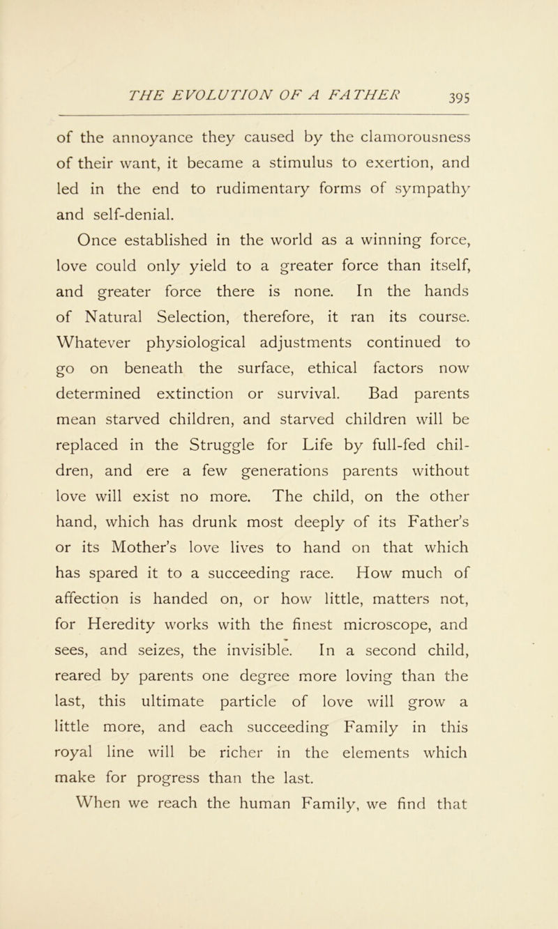 of the annoyance they caused by the clamorousness of their want, it became a stimulus to exertion, and led in the end to rudimentary forms of sympathy and self-denial. Once established in the world as a winning force, love could only yield to a greater force than itself, and greater force there is none. In the hands of Natural Selection, therefore, it ran its course. Whatever physiological adjustments continued to go on beneath the surface, ethical factors now determined extinction or survival. Bad parents mean starved children, and starved children will be replaced in the Struggle for Life by full-fed chil- dren, and ere a few generations parents without love will exist no more. The child, on the other hand, which has drunk most deeply of its Father’s or its Mother’s love lives to hand on that which has spared it to a succeeding race. How much of affection is handed on, or how little, matters not, for Heredity works with the finest microscope, and sees, and seizes, the invisible. In a second child, reared by parents one degree more loving than the last, this ultimate particle of love will grow a little more, and each succeeding Family in this royal line will be richer in the elements which make for progress than the last. When we reach the human Family, we find that
