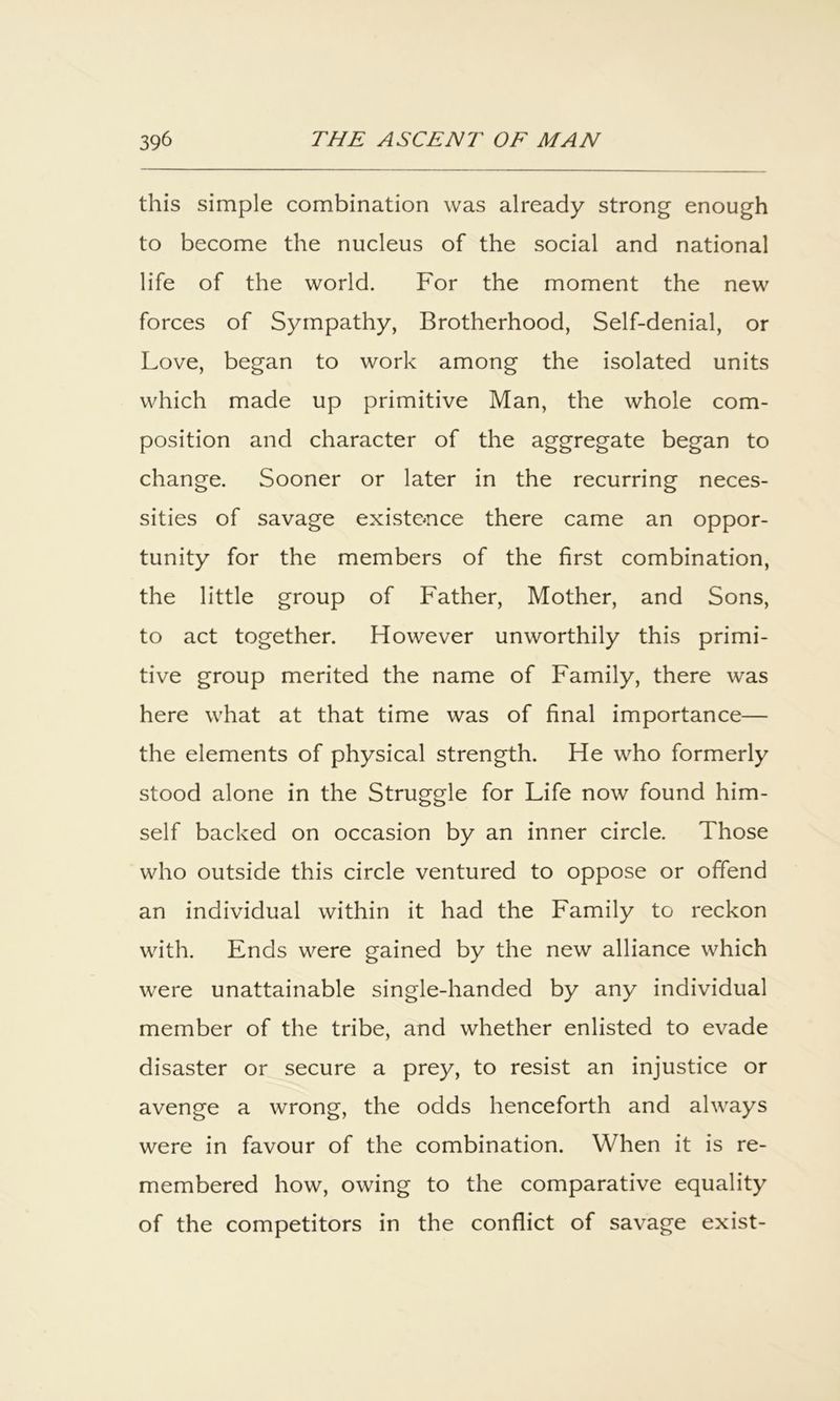 this simple combination was already strong enough to become the nucleus of the social and national life of the world. For the moment the new forces of Sympathy, Brotherhood, Self-denial, or Love, began to work among the isolated units which made up primitive Man, the whole com- position and character of the aggregate began to change. Sooner or later in the recurring neces- sities of savage existence there came an oppor- tunity for the members of the first combination, the little group of Father, Mother, and Sons, to act together. However unworthily this primi- tive group merited the name of Family, there was here what at that time was of final importance— the elements of physical strength. He who formerly stood alone in the Struggle for Life now found him- self backed on occasion by an inner circle. Those who outside this circle ventured to oppose or offend an individual within it had the Family to reckon with. Ends were gained by the new alliance which were unattainable single-handed by any individual member of the tribe, and whether enlisted to evade disaster or secure a prey, to resist an injustice or avenge a wrong, the odds henceforth and always were in favour of the combination. When it is re- membered how, owing to the comparative equality of the competitors in the conflict of savage exist-