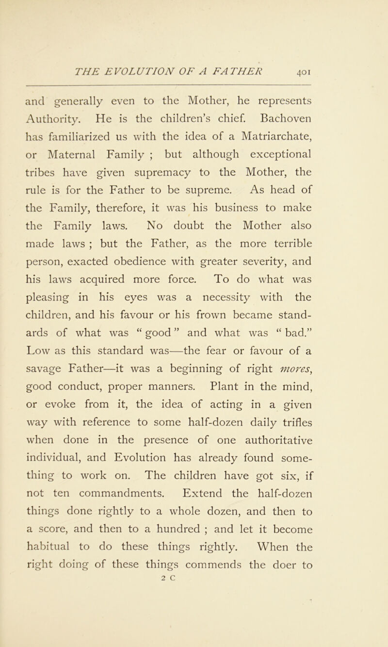 and generally even to the Mother, he represents Authority. He is the children’s chief. Bachoven has familiarized us with the idea of a Matriarchate, or Maternal Family ; but although exceptional tribes have given supremacy to the Mother, the rule is for the Father to be supreme. As head of the Family, therefore, it was his business to make the Family laws. No doubt the Mother also made laws ; but the Father, as the more terrible person, exacted obedience with greater severity, and his laws acquired more force. To do what was pleasing in his eyes was a necessity with the children, and his favour or his frown became stand- ards of what was “ good ” and what was “ bad.” Low as this standard was—the fear or favour of a savage Father—it was a beginning of right mores^ good conduct, proper manners. Plant in the mind, or evoke from it, the idea of acting in a given way with reference to some half-dozen daily trifles when done in the presence of one authoritative individual, and Evolution has already found some- thing to work on. The children have got six, if not ten commandments. Extend the half-dozen things done rightly to a whole dozen, and then to a score, and then to a hundred ; and let it become habitual to do these things rightly. When the right doing of these things commends the doer to 2 c