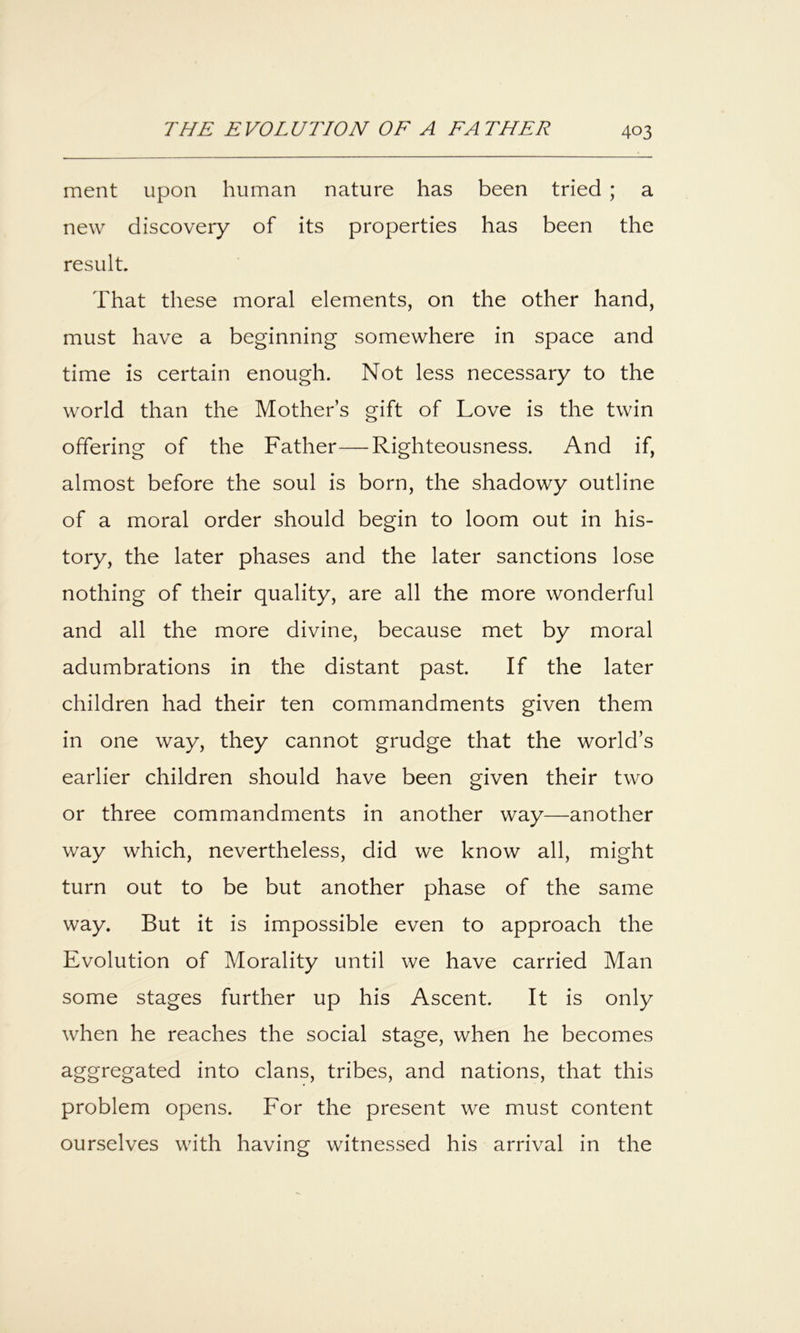 ment upon human nature has been tried ; a new discovery of its properties has been the result. That these moral elements, on the other hand, must have a beginning somewhere in space and time is certain enough. Not less necessary to the world than the Mother’s gift of Love is the twin offering of the Father—Righteousness. And if, almost before the soul is born, the shadowy outline of a moral order should begin to loom out in his- tory, the later phases and the later sanctions lose nothing of their quality, are all the more wonderful and all the more divine, because met by moral adumbrations in the distant past If the later children had their ten commandments given them in one way, they cannot grudge that the world’s earlier children should have been given their two or three commandments in another way—another way which, nevertheless, did we know all, might turn out to be but another phase of the same way. But it is impossible even to approach the Evolution of Morality until we have carried Man some stages further up his Ascent. It is only when he reaches the social stage, when he becomes aggregated into clans, tribes, and nations, that this problem opens. For the present we must content ourselves with having witnessed his arrival in the