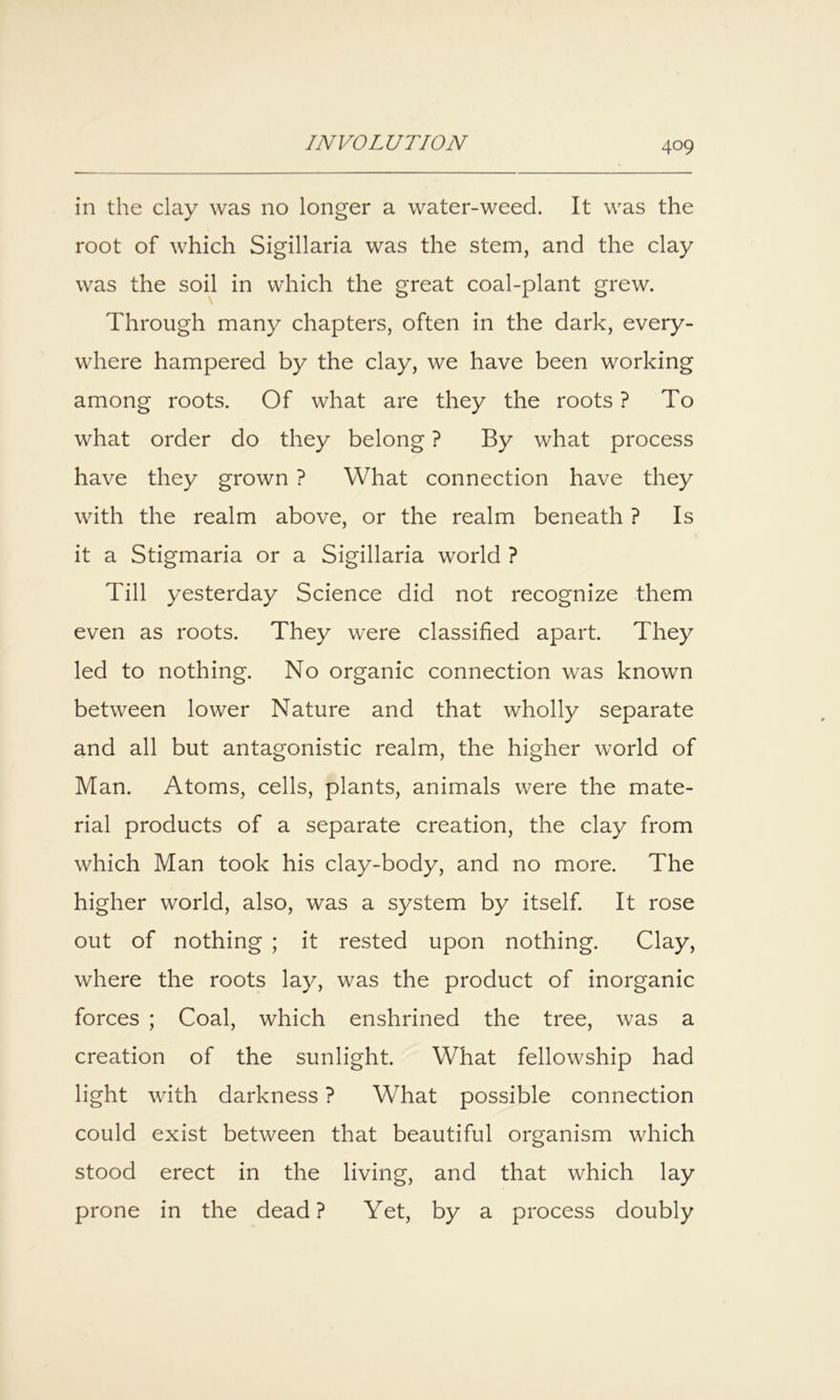 in the clay was no longer a water-weed. It was the root of which Sigillaria was the stem, and the clay was the soil in which the great coal-plant grew. Through many chapters, often in the dark, every- where hampered by the clay, we have been working among roots. Of what are they the roots ? To what order do they belong ? By what process have they grown ? What connection have they with the realm above, or the realm beneath ? Is it a Stigmaria or a Sigillaria world ? Till yesterday Science did not recognize them even as roots. They were classified apart. They led to nothing. No organic connection was known between lower Nature and that wholly separate and all but antagonistic realm, the higher world of Man. Atoms, cells, plants, animals were the mate- rial products of a separate creation, the clay from which Man took his clay-body, and no more. The higher world, also, was a system by itself It rose out of nothing ; it rested upon nothing. Clay, where the roots lay, was the product of inorganic forces ; Coal, which enshrined the tree, was a creation of the sunlight. What fellowship had light with darkness ? What possible connection could exist between that beautiful organism which stood erect in the living, and that which lay prone in the dead? Yet, by a process doubly