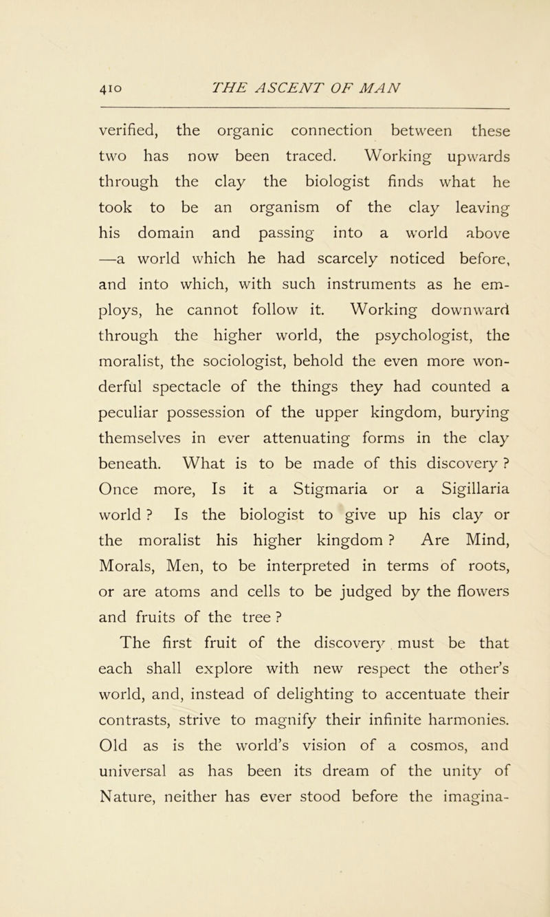 verified, the organic connection between these two has now been traced. Working upwards through the clay the biologist finds what he took to be an organism of the clay leaving his domain and passing into a world above —a world which he had scarcely noticed before, and into which, with such instruments as he em- ploys, he cannot follow it. Working downward through the higher world, the psychologist, the moralist, the sociologist, behold the even more won- derful spectacle of the things they had counted a peculiar possession of the upper kingdom, burying themselves in ever attenuating forms in the clay beneath. What is to be made of this discovery ? Once more. Is it a Stigmaria or a Sigillaria world ? Is the biologist to give up his clay or the moralist his higher kingdom ? Are Mind, Morals, Men, to be interpreted in terms of roots, or are atoms and cells to be judged by the flowers and fruits of the tree ? The first fruit of the discover}^ must be that each shall explore with new respect the other’s world, and, instead of delighting to accentuate their contrasts, strive to magnify their infinite harmonies. Old as is the world’s vision of a cosmos, and universal as has been its dream of the unity of Nature, neither has ever stood before the imagina-