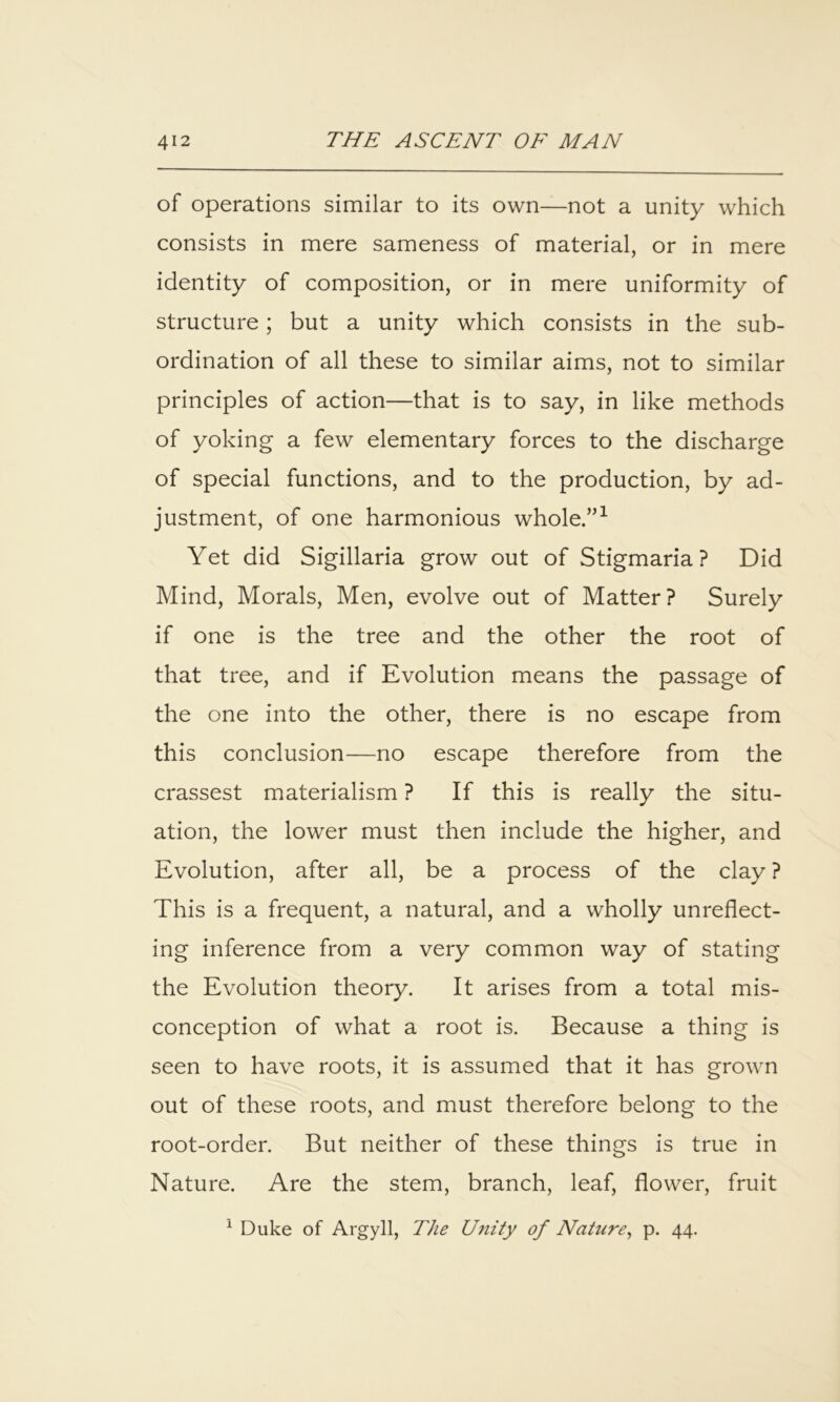 of operations similar to its own—not a unity which consists in mere sameness of material, or in mere identity of composition, or in mere uniformity of structure; but a unity which consists in the sub- ordination of all these to similar aims, not to similar principles of action—that is to say, in like methods of yoking a few elementary forces to the discharge of special functions, and to the production, by ad- justment, of one harmonious whole.”^ Yet did Sigillaria grow out of Stigmaria ? Did Mind, Morals, Men, evolve out of Matter? Surely if one is the tree and the other the root of that tree, and if Evolution means the passage of the one into the other, there is no escape from this conclusion—no escape therefore from the crassest materialism ? If this is really the situ- ation, the lower must then include the higher, and Evolution, after all, be a process of the clay ? This is a frequent, a natural, and a wholly unreflect- ing inference from a very common way of stating the Evolution theory. It arises from a total mis- conception of what a root is. Because a thing is seen to have roots, it is assumed that it has grown out of these roots, and must therefore belong to the root-order. But neither of these things is true in Nature. Are the stem, branch, leaf, flower, fruit ^ Duke of Argyll, The Utiity of Nature^ p. 44.