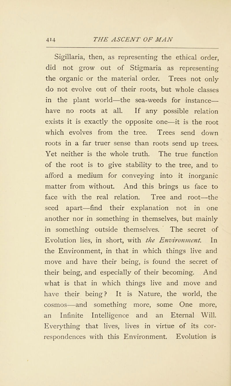 Sigillaria, then, as representing the ethical order, did not grow out of Stigmaria as representing the organic or the material order. Trees not only do not evolve out of their roots, but whole classes in the plant world—the sea-weeds for instance— have no roots at all. If any possible relation exists it is exactly the opposite one—it is the root which evolves from the tree. Trees send down roots in a far truer sense than roots send up trees. Yet neither is the whole truth. The true function of the root is to give stability to the tree, and to afford a medium for conveying into it inorganic matter from without. And this brings us face to face with the real relation. Tree and root—the seed apart—find their explanation not in one another nor in something in themselves, but mainly in something outside themselves. The secret of Evolution lies, in short, with the Environment. In the Environment, in that in which things live and move and have their being, is found the secret of their being, and especially of their becoming. And what is that in which things live and move and have their being? It is Nature, the world, the cosmos—and something more, some One more, an Infinite Intelligence and an Eternal Will. Everything that lives, lives in virtue of its cor- respondences with this Environment. Evolution is