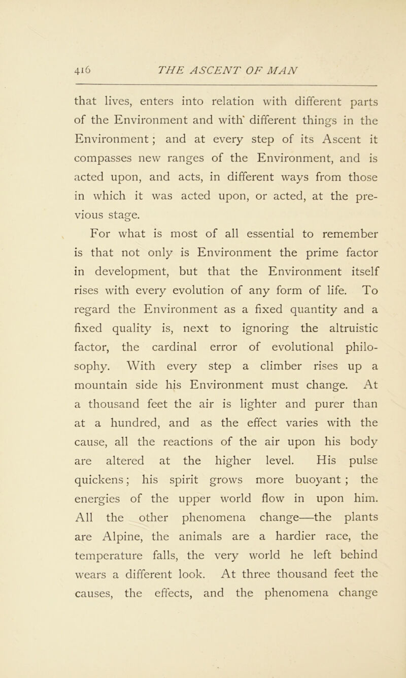that lives, enters into relation with different parts of the Environment and with' different things in the Environment; and at every step of its Ascent it compasses new ranges of the Environment, and is acted upon, and acts, in different ways from those in which it was acted upon, or acted, at the pre- vious stage. Eor what is most of all essential to remember is that not only is Environment the prime factor in development, but that the Environment itself rises with every evolution of any form of life. To regard the Environment as a fixed quantity and a fixed quality is, next to ignoring the altruistic factor, the cardinal error of evolutional philo- sophy. With every step a climber rises up a mountain side his Environment must change. At a thousand feet the air is lighter and purer than at a hundred, and as the effect varies with the cause, all the reactions of the air upon his body are altered at the higher level. His pulse quickens; his spirit grows more buoyant ; the energies of the upper world flow in upon him. All the other phenomena change—the plants are Alpine, the animals are a hardier race, the temperature falls, the very world he left behind wears a different look. At three thousand feet the causes, the effects, and the phenomena change