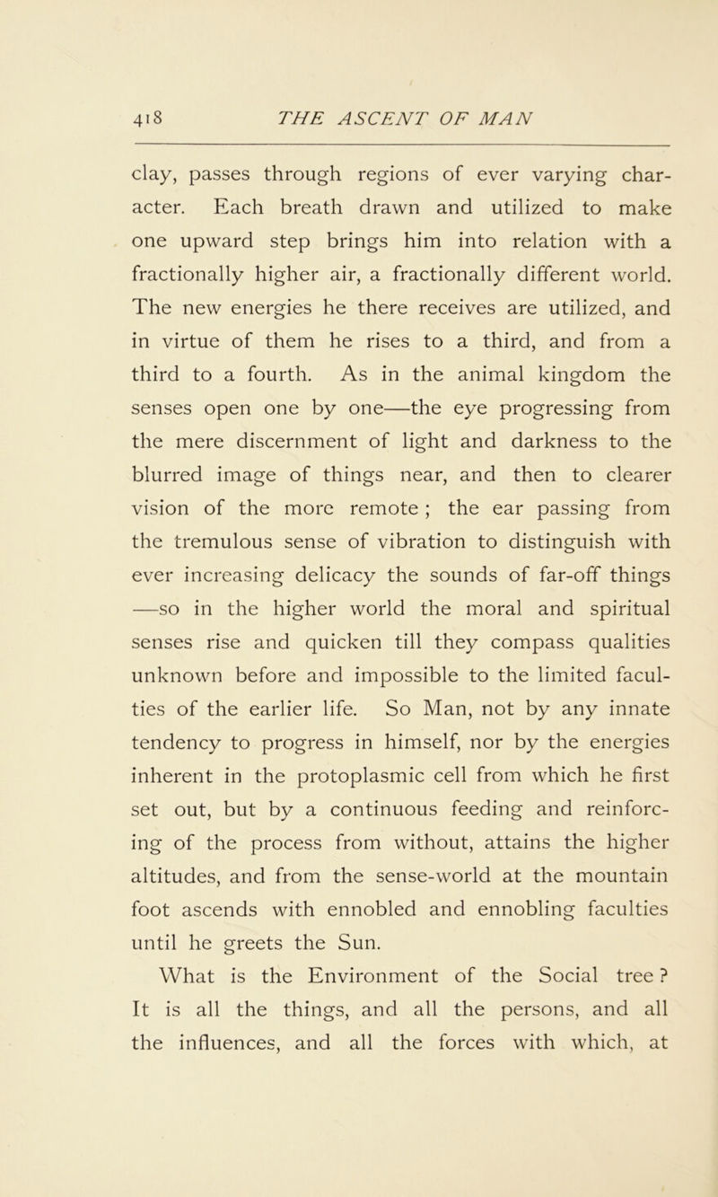 clay, passes through regions of ever varying char- acter. Each breath drawn and utilized to make one upward step brings him into relation with a fractionally higher air, a fractionally different world. The new energies he there receives are utilized, and in virtue of them he rises to a third, and from a third to a fourth. As in the animal kingdom the senses open one by one—the eye progressing from the mere discernment of light and darkness to the blurred image of things near, and then to clearer vision of the more remote ; the ear passing from the tremulous sense of vibration to distinguish with ever increasing delicacy the sounds of far-off things —so in the higher world the moral and spiritual senses rise and quicken till they compass qualities unknown before and impossible to the limited facul- ties of the earlier life. So Man, not by any innate tendency to progress in himself, nor by the energies inherent in the protoplasmic cell from which he first set out, but by a continuous feeding and reinforc- ing of the process from without, attains the higher altitudes, and from the sense-world at the mountain foot ascends with ennobled and ennobling faculties until he greets the Sun. What is the Environment of the Social tree ? It is all the things, and all the persons, and all the influences, and all the forces with which, at