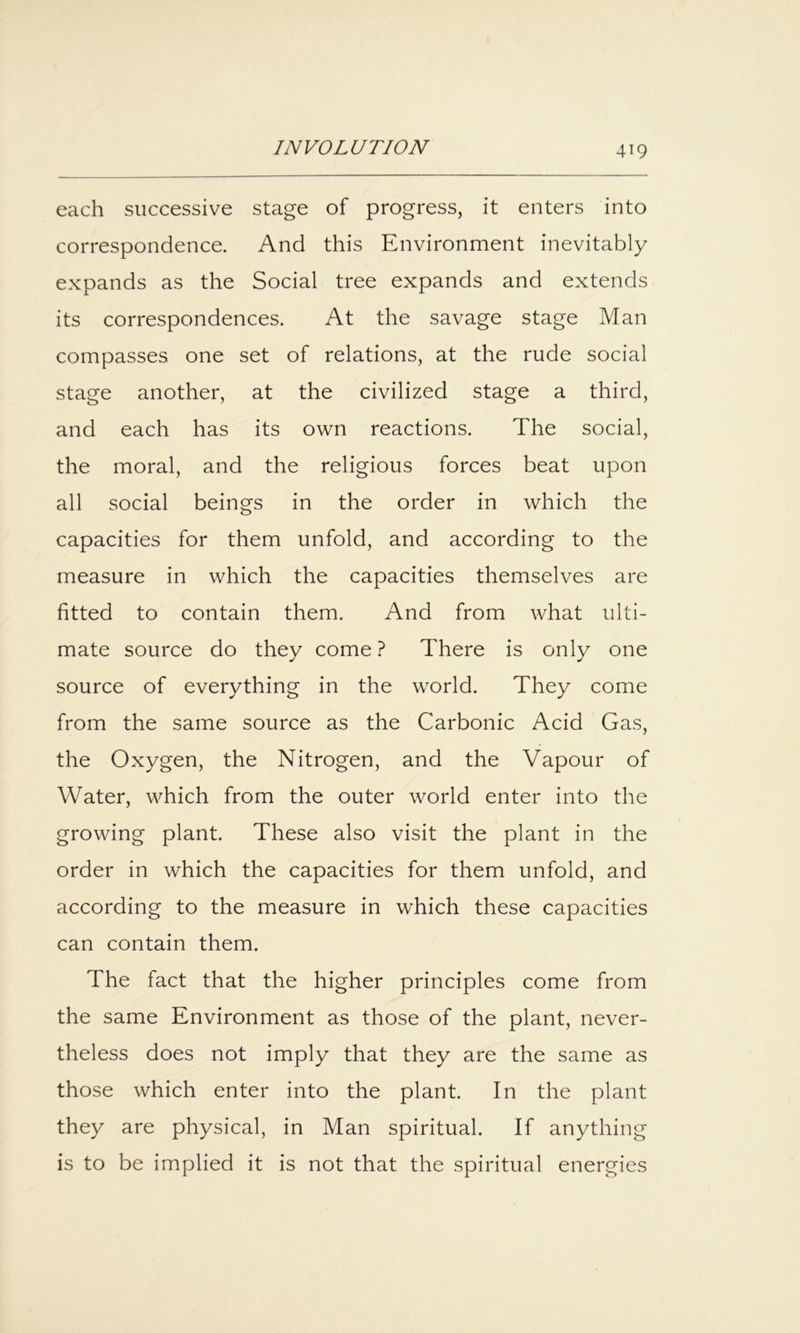 each successive stage of progress, it enters into correspondence. And this Environment inevitably expands as the Social tree expands and extends its correspondences. At the savage stage Man compasses one set of relations, at the rude social stage another, at the civilized stage a third, and each has its own reactions. The social, the moral, and the religious forces beat upon all social beings in the order in which the capacities for them unfold, and according to the measure in which the capacities themselves are fitted to contain them. And from what ulti- mate source do they come ? There is only one source of everything in the world. They come from the same source as the Carbonic Acid Gas, the Oxygen, the Nitrogen, and the Vapour of Water, which from the outer world enter into the growing plant. These also visit the plant in the order in which the capacities for them unfold, and according to the measure in which these capacities can contain them. The fact that the higher principles come from the same Environment as those of the plant, never- theless does not imply that they are the same as those which enter into the plant. In the plant they are physical, in Man spiritual. If anything is to be implied it is not that the spiritual energies