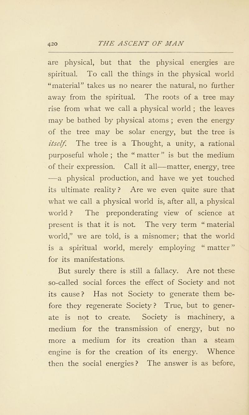 are physical, but that the physical energies are spiritual. To call the things in the physical world “material” takes us no nearer the natural, no further away from the spiritual. The roots of a tree may rise from what we call a physical world ; the leaves may be bathed by physical atoms ; even the energy of the tree may be solar energy, but the tree is itself. The tree is a Thought, a unity, a rational purposeful whole ; the “ matter ” is but the medium of their expression. Call it all—matter, energy, tree —a physical production, and have we yet touched its ultimate reality ? Are we even quite sure that what we call a physical world is, after all, a physical world ? The preponderating view of science at present is that it is not. The very term “ material world,” we are told, is a misnomer; that the world is a spiritual world, merely employing “ matter ” for its manifestations. But surely there is still a fallacy. Are not these so-called social forces the effect of Society and not its cause ? Has not Society to generate them be- fore they regenerate Society? True, but to gener- ate is not to create. Society is machinery, a medium for the transmission of energy, but no more a medium for its creation than a steam engine is for the creation of its energy. Whence then the social energies ? The answer is as before.