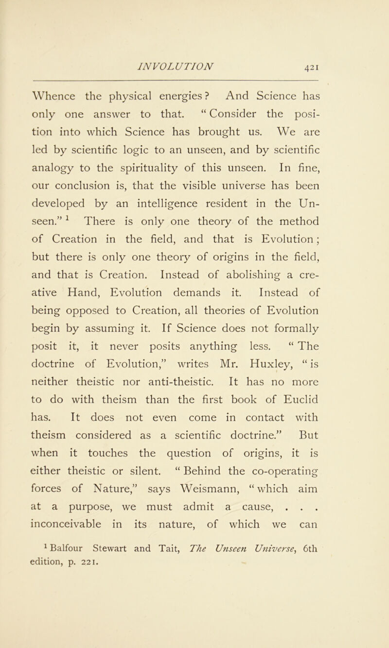 Whence the physical energies ? And Science has only one answer to that. “ Consider the posi- tion into which Science has brought us. We are led by scientific logic to an unseen, and by scientific analogy to the spirituality of this unseen. In fine, our conclusion is, that the visible universe has been developed by an intelligence resident in the Un- seen.” ^ There is only one theory of the method of Creation in the field, and that is Evolution; but there is only one theory of origins in the field, and that is Creation. Instead of abolishing a cre- ative Hand, Evolution demands it. Instead of being opposed to Creation, all theories of Evolution begin by assuming it. If Science does not formally posit it, it never posits anything less. “ The doctrine of Evolution,” writes Mr. Huxley, “ is neither theistic nor anti-theistic. It has no more to do with theism than the first book of Euclid has. It does not even come in contact with theism considered as a scientific doctrine.” But when it touches the question of origins, it is either theistic or silent. “ Behind the co-operating forces of Nature,” says Weismann, “which aim at a purpose, we must admit a cause, . . . inconceivable in its nature, of which we can ^ Balfour Stewart and Tait, The Unseen Universe^ 6th edition, p. 221.
