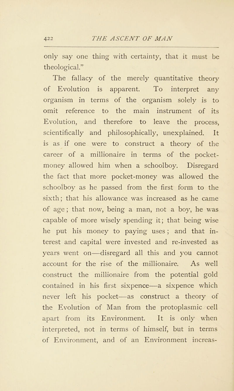 only say one thing with certainty, that it must be theological.” The fallacy of the merely quantitative theory of Evolution is apparent. To interpret any organism in terms of the organism solely is to omit reference to the main instrument of its Evolution, and therefore to leave the process, scientifically and philosophically, unexplained. It is as if one were to construct a theory of the career of a millionaire in terms of the pocket- money allowed him when a schoolboy. Disregard the fact that more pocket-money was allowed the schoolboy as he passed from the first form to the sixth; that his allowance was increased as he came of age ; that now, being a man, not a boy, he was capable of more wisely spending it; that being wise he put his money to paying uses; and that in- terest and capital were invested and re-invested as years went on—disregard all this and you cannot account for the rise of the millionaire. As well construct the millionaire from the potential gold contained in his first sixpence—a sixpence which never left his pocket—as construct a theory of the Evolution of Man from the protoplasmic cell apart from its Environment. It is only when interpreted, not in terms of himself, but in terms of Environment, and of an Environment increas-