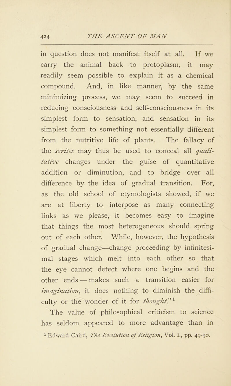in question does not manifest itself at all. If we carry the animal back to protoplasm, it may readily seem possible to explain it as a chemical compound. And, in like manner, by the same minimizing process, we may seem to succeed in reducing consciousness and self-consciousness in its simplest form to sensation, and sensation in its simplest form to something not essentially different from the nutritive life of plants. The fallacy of the sorites may thus be used to conceal all quali- tative changes under the guise of quantitative addition or diminution, and to bridge over all difference by the idea of gradual transition. For, as the old school of etymologists showed, if we are at liberty to interpose as many connecting links as we please, it becomes easy to imagine that things the most heterogeneous should spring out of each other. While, however, the hypothesis of gradual change—change proceeding by infinitesi- mal stages which melt into each other so that the eye cannot detect where one begins and the other ends — makes such a transition easier for imagination^ it does nothing to diminish the diffi- culty or the wonder of it for thoughtr ^ The value of philosophical criticism to science has seldom appeared to more advantage than in 1 Edward Caird, The Evolution of Religio7i, Vol. I., pp. 49-50.