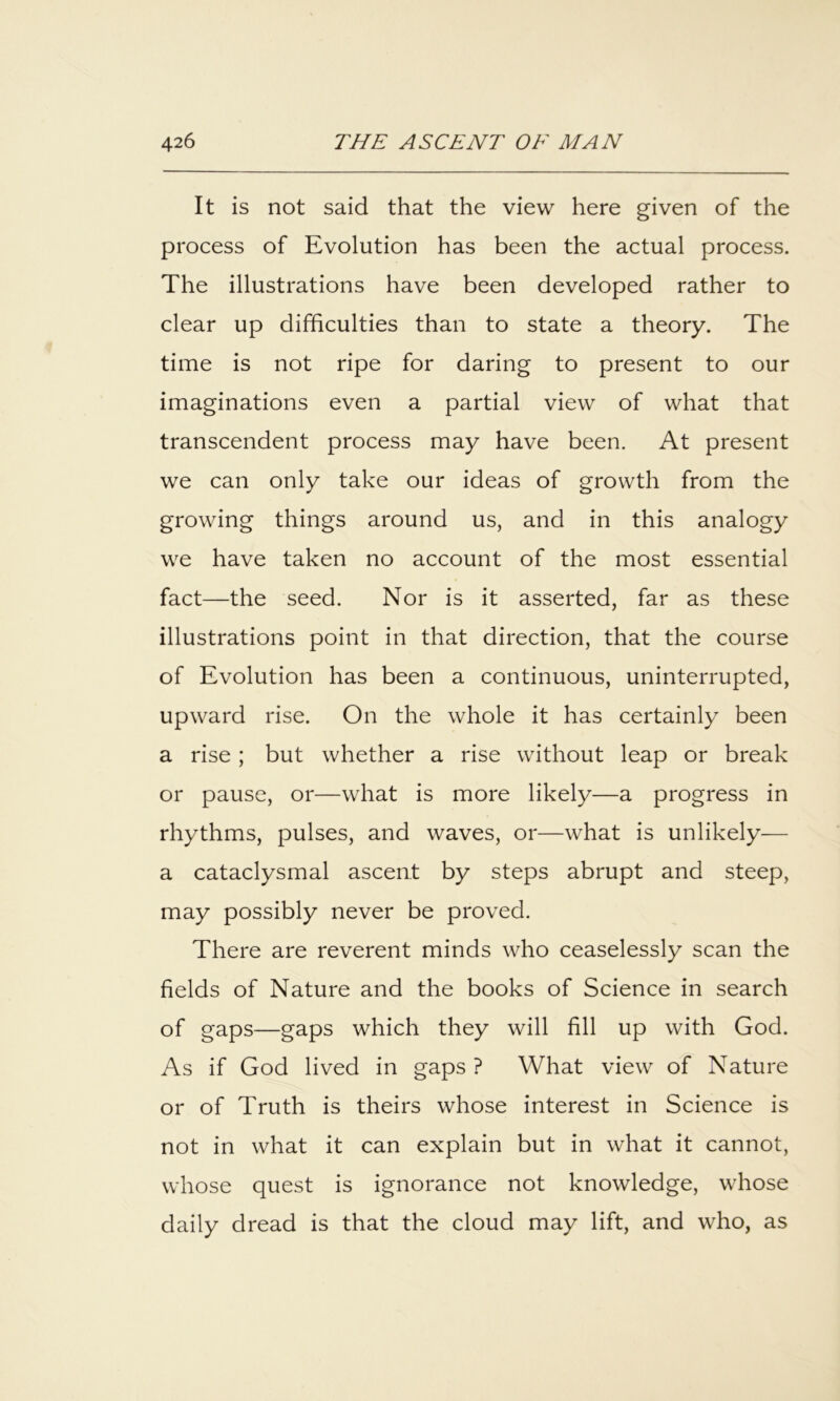 It is not said that the view here given of the process of Evolution has been the actual process. The illustrations have been developed rather to clear up difficulties than to state a theory. The time is not ripe for daring to present to our imaginations even a partial view of what that transcendent process may have been. At present we can only take our ideas of growth from the growing things around us, and in this analogy we have taken no account of the most essential fact—the seed. Nor is it asserted, far as these illustrations point in that direction, that the course of Evolution has been a continuous, uninterrupted, upward rise. On the whole it has certainly been a rise ; but whether a rise without leap or break or pause, or—what is more likely—a progress in rhythms, pulses, and waves, or—what is unlikely— a cataclysmal ascent by steps abrupt and steep, may possibly never be proved. There are reverent minds who ceaselessly scan the fields of Nature and the books of Science in search of gaps—gaps which they will fill up with God. As if God lived in gaps ? What view of Nature or of Truth is theirs whose interest in Science is not in what it can explain but in what it cannot, whose quest is ignorance not knowledge, whose daily dread is that the cloud may lift, and who, as