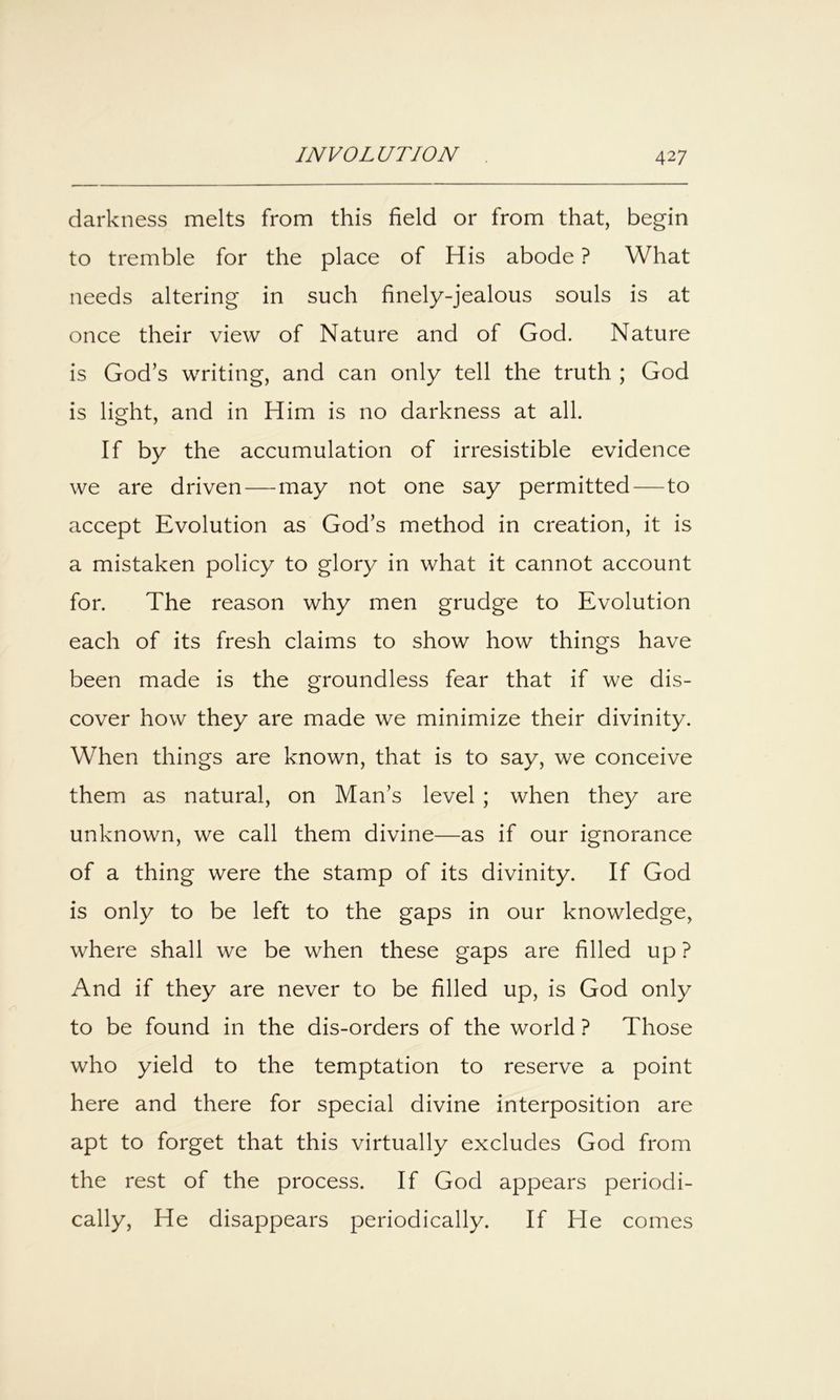 darkness melts from this field or from that, begin to tremble for the place of His abode ? What needs altering in such finely-jealous souls is at once their view of Nature and of God. Nature is God’s writing, and can only tell the truth ; God is light, and in Him is no darkness at all. If by the accumulation of irresistible evidence we are driven — may not one say permitted—to accept Evolution as God’s method in creation, it is a mistaken policy to glory in what it cannot account for. The reason why men grudge to Evolution each of its fresh claims to show how things have been made is the groundless fear that if we dis- cover how they are made we minimize their divinity. When things are known, that is to say, we conceive them as natural, on Man’s level ; when they are unknown, we call them divine—as if our ignorance of a thing were the stamp of its divinity. If God is only to be left to the gaps in our knowledge, where shall we be when these gaps are filled up ? And if they are never to be filled up, is God only to be found in the dis-orders of the world ? Those who yield to the temptation to reserve a point here and there for special divine interposition are apt to forget that this virtually excludes God from the rest of the process. If God appears periodi- cally, He disappears periodically. If He comes