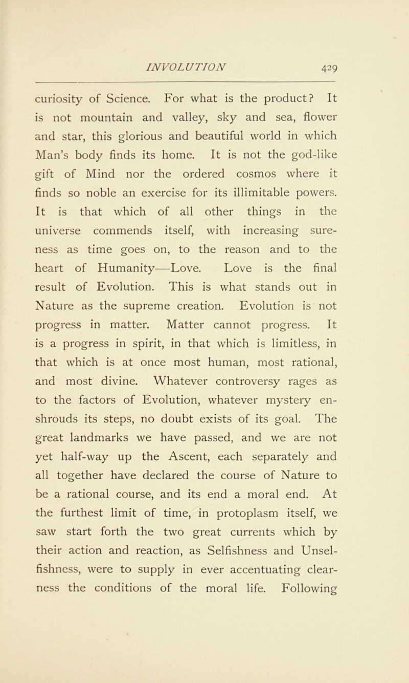 curiosity of Science. For what is the product? It is not mountain and valley, sky and sea, flower and star, this glorious and beautiful world in which Man’s body finds its home. It is not the god-like gift of Mind nor the ordered cosmos where it finds so noble an exercise for its illimitable powers. It is that which of all other things in the universe commends itself, with increasing sure- ness as time goes on, to the reason and to the heart of Humanity—Love. Love is the final result of Evolution. This is what stands out in Nature as the supreme creation. Evolution is not progress in matter. Matter cannot progress. It is a progress in spirit, in that which is limitless, in that which is at once most human, most rational, and most divine. Whatever controversy rages as to the factors of Evolution, whatever mystery en- shrouds its steps, no doubt exists of its goal. The great landmarks we have passed, and we are not yet half-way up the Ascent, each separately and all together have declared the course of Nature to be a rational course, and its end a moral end. At the furthest limit of time, in protoplasm itself, we saw start forth the two great currents which by their action and reaction, as Selfishness and Unsel- fishness, were to supply in ever accentuating clear- ness the conditions of the moral life. Following