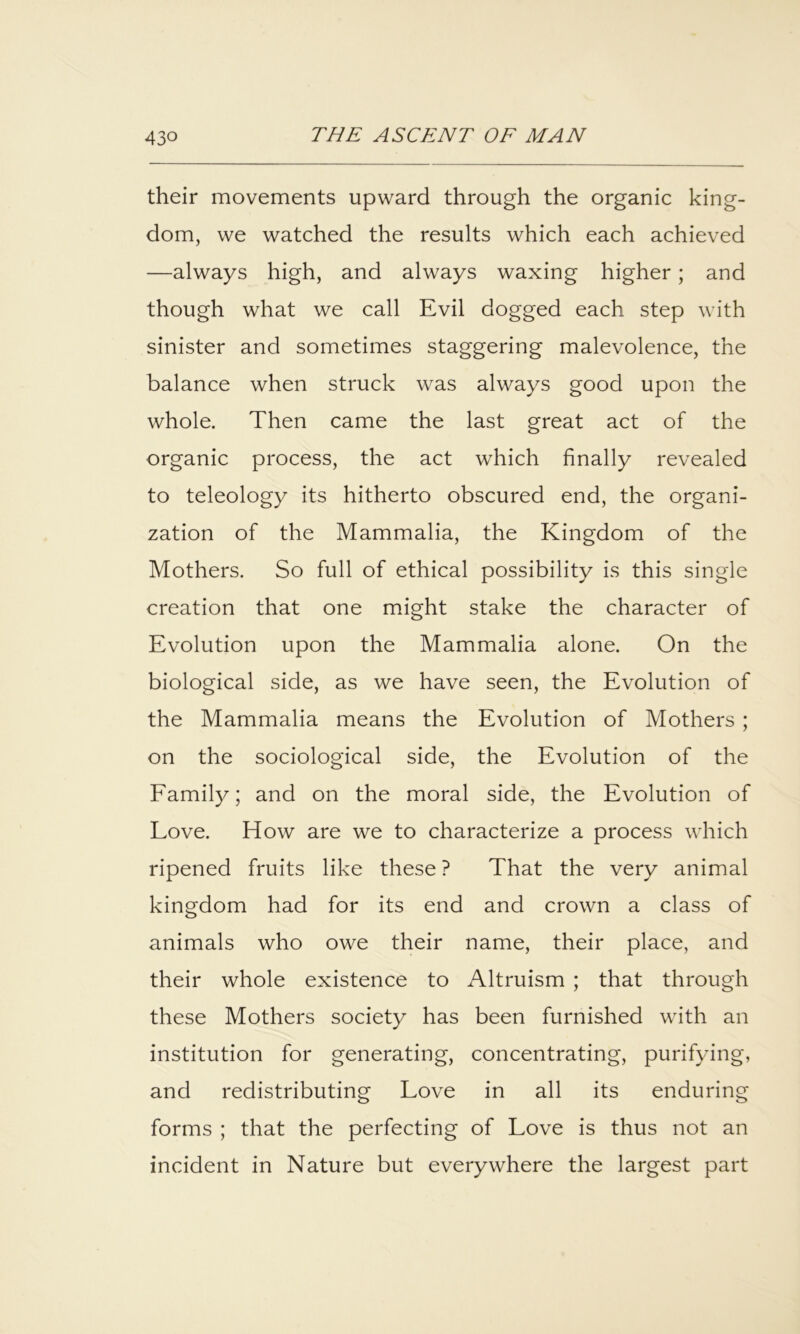 their movements upward through the organic king- dom, we watched the results which each achieved —always high, and always waxing higher; and though what we call Evil dogged each step with sinister and sometimes staggering malevolence, the balance when struck was always good upon the whole. Then came the last great act of the organic process, the act which finally revealed to teleology its hitherto obscured end, the organi- zation of the Mammalia, the Kingdom of the Mothers. So full of ethical possibility is this single creation that one might stake the character of Evolution upon the Mammalia alone. On the biological side, as we have seen, the Evolution of the Mammalia means the Evolution of Mothers ; on the sociological side, the Evolution of the Eamily; and on the moral side, the Evolution of Love. How are we to characterize a process which ripened fruits like these ? That the very animal kingdom had for its end and crown a class of animals who owe their name, their place, and their whole existence to Altruism ; that through these Mothers society has been furnished with an institution for generating, concentrating, purifying, and redistributing Love in all its enduring forms ; that the perfecting of Love is thus not an incident in Nature but everywhere the largest part