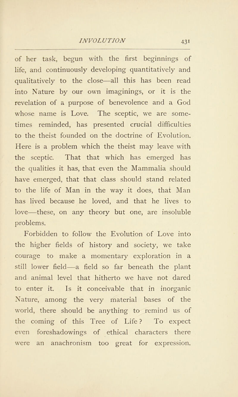 of her task, begun with the first beginnings of life, and continuously developing quantitatively and qualitatively to the close—all this has been read into Nature by our own imaginings, or it is the revelation of a purpose of benevolence and a God whose name is Love. The sceptic, we are some- times reminded, has presented crucial difficulties to the theist founded on the doctrine of Evolution. Here is a problem which the theist may leave with the sceptic. That that which has emerged has the qualities it has, that even the Mammalia should have emerged, that that class should stand related to the life of Man in the way it does, that Man has lived because he loved, and that he lives to love—these, on any theory but one, are insoluble problems. Forbidden to follow the Evolution of Love into the higher fields of history and society, we take courage to make a momentary exploration in a still lower field—a field so far beneath the plant and animal level that hitherto we have not dared to enter it. Is it conceivable that in inorganic Nature, among the very material bases of the world, there should be anything to remind us of the coming of this Tree of Life ? To expect even foreshadowings of ethical characters there were an anachronism too great for expression.