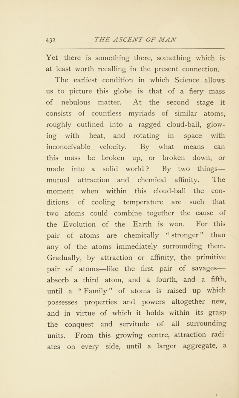 Yet there is something there, something which is at least worth recalling in the present connection. The earliest condition in which Science allows us to picture this globe is that of a fiery mass of nebulous matter. At the second stage it consists of countless myriads of similar atoms, roughly outlined into a ragged cloud-ball, glow- ing with heat, and rotating in space with inconceivable velocity. By what means can this mass be broken up, or broken down, or made into a solid world ? By two things— mutual attraction and chemical affinity. The moment when within this cloud-ball the con- ditions of cooling temperature are such that two atoms could combine together the cause of the Evolution of the Earth is won. For this pair of atoms are chemically “ stronger ” than any of the atoms immediately surrounding them. Gradually, by attraction or affinity, the primitive pair of atoms—like the first pair of savages— absorb a third atom, and a fourth, and a fifth, until a “ Family ” of atoms is raised up which possesses properties and powers altogether new, and in virtue of which it holds within its grasp the conquest and servitude of all surrounding units. From this growing centre, attraction radi- ates on every side, until a larger aggregate, a