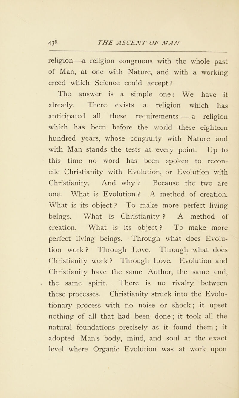 religion—a religion congruous with the whole past of Man, at one with Nature, and with a working creed which Science could accept ? The answer is a simple one: We have it already. There exists a religion which has anticipated all these requirements — a religion which has been before the world these eighteen hundred years, whose congruity with Nature and with Man stands the tests at every point Up to this time no word has been spoken to recon- cile Christianity with Evolution, or Evolution with Christianity. And why ? Because the two are one. What is Evolution ? A method of creation. What is its object ? To make more perfect living beings. What is Christianity ? A method of creation. What is its object ? To make more perfect living beings. Through what does Evolu- tion work ? Through Love. Through what does Christianity work ? Through Love. Evolution and Christianity have the same Author, the same end, the same spirit. There is no rivalry between these processes. Christianity struck into the Evolu- tionary process with no noise or shock; it upset nothing of all that had been done; it took all the natural foundations precisely as it found them ; it adopted Man’s body, mind, and soul at the exact level where Organic Evolution was at work upon