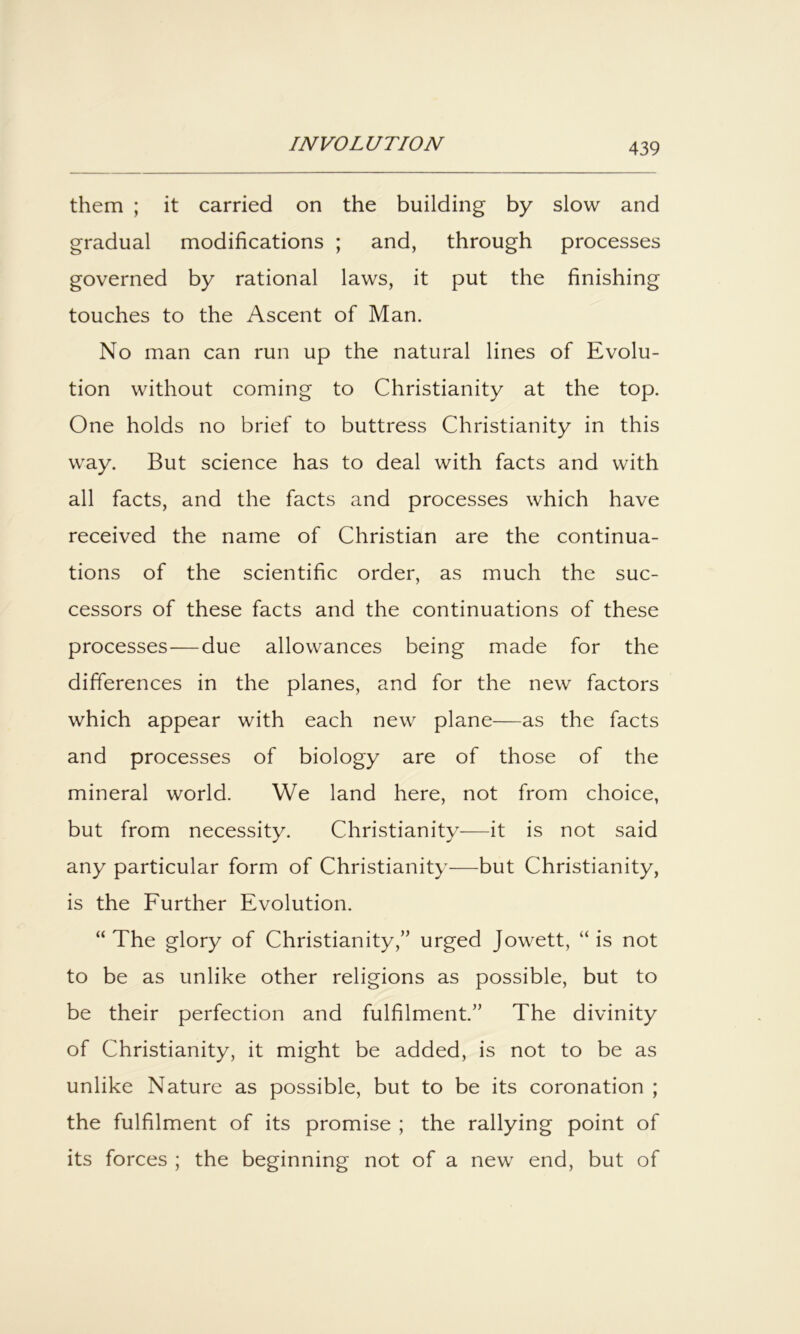 them ; it carried on the building by slow and gradual modifications ; and, through processes governed by rational laws, it put the finishing touches to the Ascent of Man. No man can run up the natural lines of Evolu- tion without coming to Christianity at the top. One holds no brief to buttress Christianity in this way. But science has to deal with facts and with all facts, and the facts and processes which have received the name of Christian are the continua- tions of the scientific order, as much the suc- cessors of these facts and the continuations of these processes—due allowances being made for the differences in the planes, and for the new factors which appear with each new plane—as the facts and processes of biology are of those of the mineral world. We land here, not from choice, but from necessity. Christianity-—it is not said any particular form of Christianity—but Christianity, is the Further Evolution. “ The glory of Christianity,” urged Jowett, “ is not to be as unlike other religions as possible, but to be their perfection and fulfilment.” The divinity of Christianity, it might be added, is not to be as unlike Nature as possible, but to be its coronation ; the fulfilment of its promise ; the rallying point of its forces ; the beginning not of a new end, but of