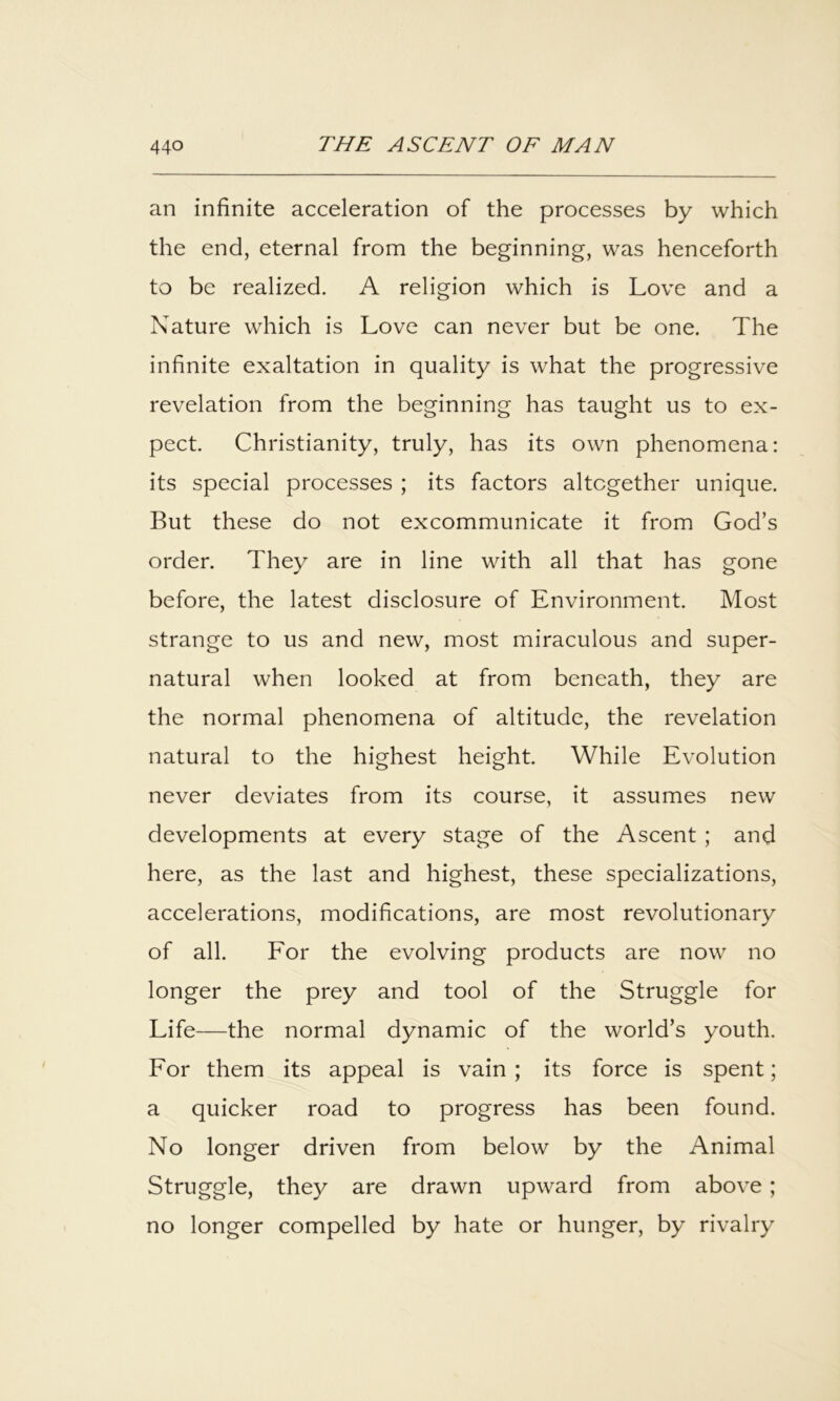 an infinite acceleration of the processes by which the end, eternal from the beginning, was henceforth to be realized. A religion which is Love and a Nature which is Love can never but be one. The infinite exaltation in quality is what the progressive revelation from the beginning has taught us to ex- pect. Christianity, truly, has its own phenomena: its special processes ; its factors altogether unique. But these do not excommunicate it from God’s order. They are in line with all that has gone before, the latest disclosure of Environment. Most strange to us and new, most miraculous and super- natural when looked at from beneath, they are the normal phenomena of altitude, the revelation natural to the highest height. While Evolution never deviates from its course, it assumes new developments at every stage of the Ascent ; and here, as the last and highest, these specializations, accelerations, modifications, are most revolutionary of all. Eor the evolving products are now no longer the prey and tool of the Struggle for Life—the normal dynamic of the world’s youth. For them its appeal is vain ; its force is spent; a quicker road to progress has been found. No longer driven from below by the Animal Struggle, they are drawn upward from above; no longer compelled by hate or hunger, by rivalry