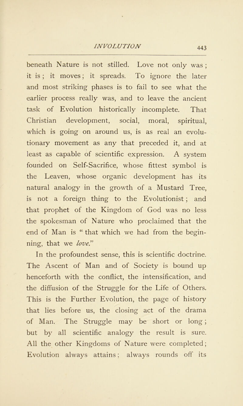 beneath Nature is not stilled. Love not only was ; it is; it moves; it spreads. To ignore the later and most striking phases is to fail to see what the earlier process really was, and to leave the ancient task of Evolution historically incomplete. That Christian development, social, moral, spiritual, which is going on around us, is as real an evolu- tionary movement as any that preceded it, and at least as capable of scientific expression. A system founded on Self-Sacrifice, whose fittest symbol is the Leaven, whose organic development has its natural analogy in the growth of a Mustard Tree, is not a foreign thing to the Evolutionist; and that prophet of the Kingdom of God was no less the spokesman of Nature who proclaimed that the end of Man is “ that which we had from the begin- ning, that we love!' In the profoundest sense, this is scientific doctrine. The Ascent of Man and of Society is bound up henceforth with the conflict, the intensification, and the diffusion of the Struggle for the Life of Others. This is the Further Evolution, the page of history that lies before us, the closing act of the drama of Man. The Struggle may be short or long; but by all scientific analogy the result is sure. All the other Kingdoms of Nature were completed; Evolution always attains; always rounds off its