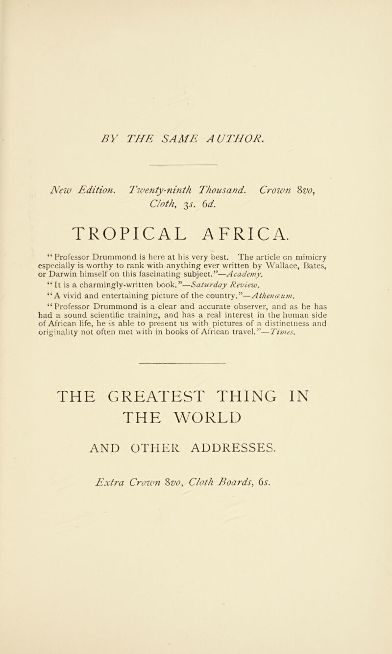 BY THE SAME AUTHOR. New Edition. Tiventy-7imth Thousand. Ci’oum Svo, Cloth, 3^-. 6d. TROPICAL AFRICA. “ Professor Drummond is here at his very best. The artiele on mimicry especially is worthy to rank with anything ever written by Wallace, Bates, or Darwin himself on this fascinating subject.”—Academy. “ It is a charmingly-written book.”—Saitirday Review. “A vivid and entertaining picture of the country.”—Aihe7icein)i. “ Professor Drummond is a clear and accurate observer, and as he has had a sound scientific training, and has a real interest in the human side of African life, he is able to present us with pictures of a distinctness and originality not often met with in books of African travel.”—Times. THE GREATEST THING IN THE WORLD AND OTHER ADDRESSES. Extra Crown 8vo, Cloth Boards, 6y.