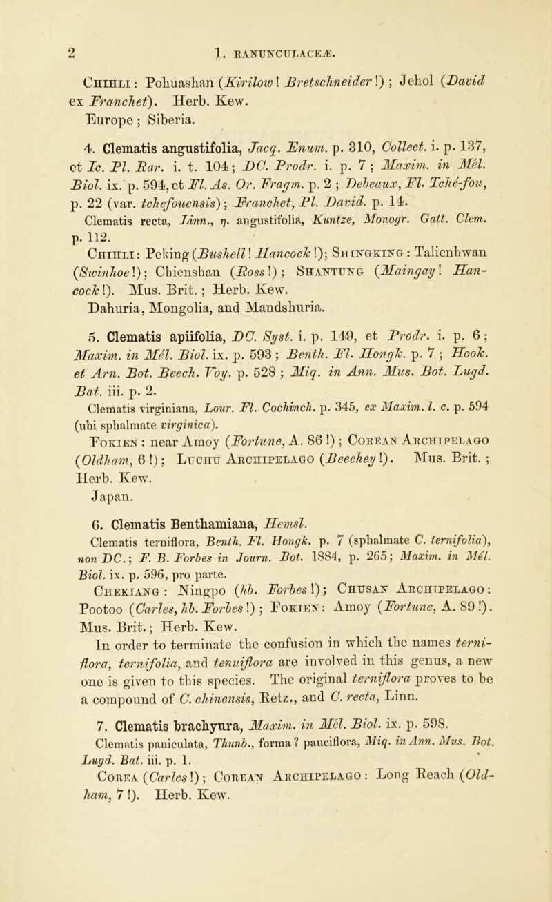 Chihli: Pohuashan (Kirilov)! JBretscJineider !) ; Jehol (David ex Franchet). Herb. Kew. Europe; Siberia. 4. Clematis angustifolia, Jacg. Enum. p. 310, Collect, i. p. 137, et Ic. PI. Bar. i. t. 104; DC. Prodr. i. p. 7 ; Maxim, in Mel. Biol, ix. p. 594, et FI. As. Or. Fragm. p. 2 ; Bebeaux, FI. Tche-fou, p. 22 (var. tcliefouensis); Francliet, PI. David, p. 14. Clematis recta, Linn., g. angustifolia, Kuntze, Monogr. Gatt. Clem. p. 112. Chihli: Peking(Bushell! Hancock !); Shingking: Talienbwan (Swinhoe!); Chienshan (Boss !); Shantung (Maingay! Han- cock !). Mus. Brit. ; Herb. Kew. Eaburia, Mongolia, and Mandshuria. 5. Clematis apiifolia, DC. Syst. i. p. 149, et Pro dr. i. p. 6; Maxim, in Mel. Biol. ix. p. 593; Benth. FI. Hongk. p. 7 ; Hook, et Am. Bot. Beech. Toy. p. 528 ; Mig. in Ann. Mus. Bot. Lugd. Bat. iii. p. 2. Clematis virginiana, Lour. FI. Cochinch, p. 345, ex Maxim. 1. c. p. 594 (ubi sphalmate virginica). Eokien : near Amoy (Fortune, A. 86 !); Cobean Abchipelago (Oldham, 6 !); Lucnu Abchipelago (Beechey'J. Mus. Brit. ; Herb. Kew. Japan. 6. Clematis Benthamiana, Hemsl. Clematis terniflora, Benth. FI. HongJc. p. 7 (sphalmate C. ternifolia), non DC.; F. B. Forbes in Journ. Bot. 1884, p. 265; Maxim, in Mel. Biol. ix. p. 596, pro parte. Chekiang: Hingpo (Jib. Forbes!); Chusan Abchipelago: Pootoo {Carles, lib. Forbes!) ; Eokien: Amoy (Fortune, A. 89!). Mus. Brit.; Herb. Kew. In order to terminate the confusion in which the names terni- flora, ternifolia, and tenuijlora are involved in this genus, a new one is given to this species. The original terniflora proves to be a compound of C. chinensis, Betz., and C. recta, Linn. 7. Clematis brachyura, Maxim, in Mel. Biol. ix. p. 598. Clematis paniculata, Thunb., forma? pauciflora, Miq. in Ann. Mus. Bot. Lugd. Bat. iii. p. 1. Cobea (Carles!) ; Cobean Abchipelago: Long Beach (Old- ham, 7!). Herb. Kew.