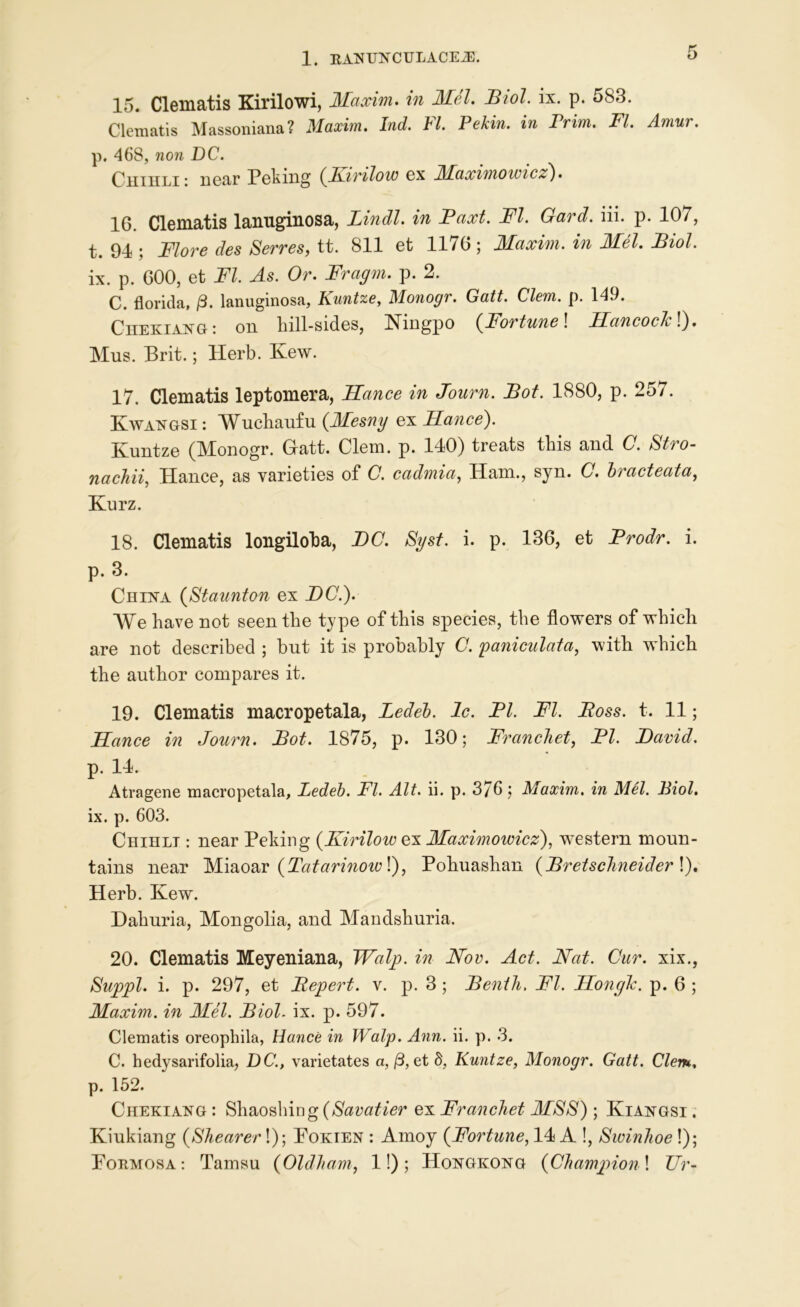 15. Clematis Kirilowi, Maxim, in Mel. Biol. ix. p. 583. Clematis Massoniana? Maxim. Ind. FI. Pekin, in Prim. FI. Amur. p. 468, non DC. • near Poking {Kirzlow ex JSBaximowzcA). 16. Clematis lanuginosa, Lindl. in Paxt. FI. Gard. iii. p. 107, t. 91; Flore des Serves, tt. 811 et 1176 ; Maxim, in Mel. Biol. ix. p. 600, et FI. As. Or. Fragm. p. 2. C. florida, /3. lanuginosa, Kuntze, Monogr. Gatt. Clem. p. 149. Chekiang: on hill-sides, Ningpo (Fortune! Hancoch\). Mus. Brit.; Herb. Kew. 17. Clematis leptomera, Hance in Journ. Bot. 1880, p. 257. Kwangsi : Wuchaufu (Mesny ex Hance). Kuntze (Monogr. Gatt. Clem. p. 140) treats this and C. Stro- nachii, Hance, as varieties of C. cadmia, Ham., syn. C. Iracteata, Kurz. 18. Clematis longiloba, DC. Syst. i. p. 136, et Prodr. i. p. 3. China (Staunton ex DC.). We have not seen the type of this species, the flowers of which are not described ; but it is probably C. paniculata, with wdrich the author compares it. 19. Clematis macropetala, Bedel. 1c. PI. FI. Boss. t. 11; Hance in Journ. Bot. 1875, p. 130; Franchet, PI. David. p. 14. Atragene macropetala, Ledeb. FI. Alt. ii. p. 3/6; Maxim, in Mel. Biol. ix. p. 603. Chihli : near Peking {KirHow ex Maximowicz), western moun- tains near Miaoar {Tatarinow!), Pohuashan (BretscJineider !). Herb. Kew. Dahuria, Mongolia, and Mandshuria. 20. Clematis Meyeniana, Walp. in Nov. Act. Nat. Cur. xix., Suppl. i. p. 297, et Bepert. v. p. 3 ; Bentli, FI. Honglc. p. 6 ; Maxim, in Mel. Biol. ix. p. 597. Clematis oreophila, Hance in Walp. Ann. ii. p. 3. C. hedysarifolia, DC., varietates a, (3, et §, Kuntze, Monogr. Gatt. Clem. p. 152. Chekiang : Shaoshing($<2^/er ex Franchet MSS); Kiangsi . Kiukiang {Shearer!); Pokien : Amoy (Fortune, 14 A !, Swinhoe!); Formosa-. Tamsu (Oldham, 1!); Hongkong {Champion\ Ur-