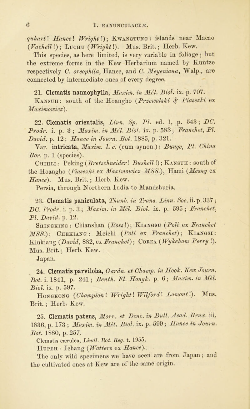 quhart! Hance! Wright!); Kwangtung : islands near Macao (Vachelll); Ltjchu (Wright\). Mus. Brit.; Herb. Kew. This species, as here limited, is very variable in foliage ; but the extreme forms in the Kew Herbarium named by Kuntze respectively C. oreophila, Hance, and C. Meyeniana, Walp., are connected by intermediate ones of every degree. 21. Clematis nannophylla, Maxim, in Mel. Biol. ix. p. 707. Kansuh : south of the Hoangho (PrzewalsJci Biasezhi ex Maximowicz). 22. Clematis orientalis, Linn. Sp. PI. ed. 1, p. 543 ; DC. Prodr. i. p. 3 ; Maxim, in Mel. Biol. ix. p. 583; Franchet, PI. David, p. 12; Hance in Journ. Bot. 1885, p. 321. Yar. intricata, Maxim. 1. c. (cum synon.); Bunge, PI. China Bor. p. 1 (species). Chihli : Peking (Bretschneider! Bushell!); Kansuh : south of the Hoangho (Piasezki ex Maximowicz MSS.), Hami (Mesny ex Hance). Mus. Brit. ; Herb. Kew. Persia, through Northern India to Mandshuria. 23. Clematis paniculata, Tliunb. in Trans. Linn. Soc. ii. p. 337 ; DC. Prodr. i. p. 3; Maxim, in Mel. Biol. ix. p. 595 ; Franchet, PI. David, p. 12. Shingking : Chianshan (Boss !); Kiangsu (Poli ex Franchet MSS.); Chekiang : Meichi (Poli ex Franchet); Kiangsi : Kiukiang (David, 882, ex Franchet) ; Corea (Wyheham Perry !). Mus. Brit.; Herb. Kew. Japan. 24. Clematis parviloba, Gardn. et Champ, in HooJc. Kew Journ. Bot, i. 1841, p. 241 ; Benth. FI. Hongl. p. 6; Maxim, in Mel. Biol. ix. p. 597. Hongkong (Champion! Wright l Wilfordl Lamontl). Mus. Brit. ; Herb. Kew. 25. Clematis patens, Morr. et Dene, in Bull. Acad. Brux. iii. 1836, p. 173 ; Maxim, in Mel. Biol. ix. p. 599 ; Hance in Journ. Bot. 1880, p. 257. Clematis cserulea, Lindl. Bot. Reg. t. 1955. Hupeh : Ichang (Watters ex Hance). The only wild specimens we have seen are from Japan; and the cultivated ones at Kew are of the same origin.