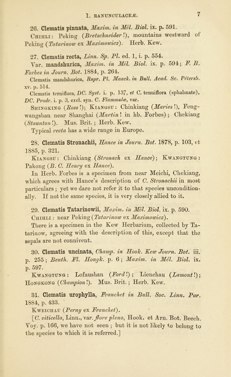 2G. Clematis pinnata, Maxim, in Mel. Biol. ix. p. 591. Chihli: Peking (Bretschneider!), mountains westward of Peking (Tatavinow ex Maximowicz). Herb. Ivew. 27. Clematis recta, Linn. Sp. PI. ed. 1, i. p. 554. Yar. mandshurica, Maxim, in Mel. Biol. ix. p. 591; F. B. Forbes in Journ. Bot. 1884, p. 264. Clematis mandshurica, Rupr. PI. Maach. in Bull. Acad. Sc. Pctersb. xv. p. 514. Clematis terniflora, DC. Syst. i. p. 137, et C. tenuiflora (splialmate), DC. Prodr. i. p. 3, excl. syn. C. Flammulce, var. Shingking (i?05s!); Ktangsu: Chinkiang (Maries!), Feng- wangshan near Shanghai (Martini in lib. Forbes); Chekiang (Staunton!). Mus. Brit. ; Herb. Kew. Typical recta has a wide range in Europe. 28. Clematis Stronachii, TLance in Journ. Bot. 1878, p. 103, et 1885, p. 321. Kiangsh : Chinkiang (Stronach ex Hance); Kwangtung : Pakong (B. C. Henry ex ILance). In Herb. Forbes is a specimen from near Meichi, Chekiang, which agrees with Hance’s description of C. Stronachii in most particulars ; yet we dare not refer it to that species uncondition- ally. If not the same species, it is very closely allied to it. 29. Clematis Tatarinowii, Maxim, in Mel. Biol. ix. p. 590. Chihli : near Peking (Tatarinow ex Maximowicz). There is a specimen in the Kew Herbarium, collected by Ta- tarinow, agreeing with the description of this, except that the sepals are not connivent. 30. Clematis uncinata, Champ, in Hook. Keic Journ. Bot. iii. p. 255 ; Benth. FI. Hongk. p. 6 ; Maxim, in Mel. Biol. ix. p. 597. Kwangtung: Lofaushan (Forded)', Lienchau (Lamontl); Hongkong (Champion!). Mus. Brit. ; Herb. Kew. 31. Clematis urophylla, Franchet in Bull. Soc. Linn. Par. 1884, p. 433. Kweichau (Perny ex Franchet). \_C. viticella, Linn., var. florepleno, Hook, et Arn. Bot. Beech. Yoy. p. 166, we have not seen ; but it is not likely to belong to the species to which it is referred.]