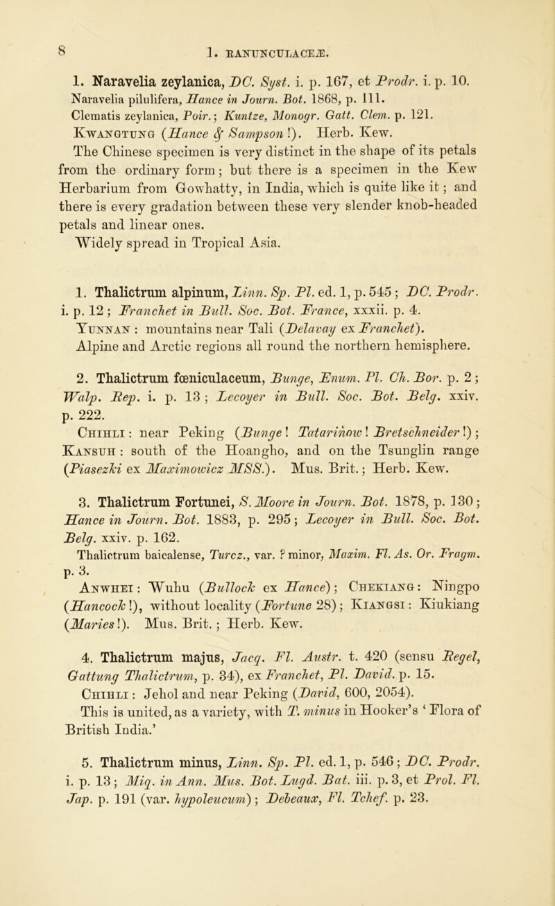 1. Naravelia zeylanica, PC. Syst. i. p. 167, et Prodr. i. p. 10. Naravelia pilulifera, Hance in Journ. Bot. 1868, p. 111. Clematis zeylanica, Pair.', Kuntze, Monogr. Gatt. Clem. p. 121. Kwangtung (Hance Sf Sampson !). Herb. Kew. The Chinese specimen is very distinct in the shape of its petals from the ordinary form ; but there is a specimen in the Kew Herbarium from Gowhattv, in India, which is quite like it; and there is every gradation between these very slender knob-headed petals and linear ones. Widely spread in Tropical Asia. 1. Thalictrum alpinnm, Linn. Sp. PI. ed. 1, p. 545 ; DC. Prodr. i. p. 12; Pranchet in Pull. Soc. Pot. France, xxxii. p. 4. Yunnan : mountains near Tali (Pelavay ex Franchet). Alpine and Arctic regions all round the northern hemisphere. 2. Thalictrum fceniculaceum, Punge, Fnum. PI. Gh. Por. p. 2 ; TValp. Pep. i. p. 13 ; Lecoyer in Pull. Soc. Pot. Pelg. xxiv. p. 222. Chihli: near Peking (Punge\ Tatarinow\ Pretschneiderl) ; Kansuh : south of the Hoangho, and on the Tsunglin range (Piasezlci ex Maximowicz MS Si). Mns. Brit.; Herb. Kew. 3. Thalictrum Fortunei, S. Moore in Journ. Pot. 1878, p. 130; Hance in Journ. Pot. 1883, p. 295; Lecoyer in Pull. Soc. Bot. Pelg. xxiv. p. 162. Thalictrum baicalense, Turcz., var. ? minor, Maxim. FI. As. Or. Fragm. p. 3. Anwhei : Wuhu {Pullocle ex Hance)) Chekiang: Ningpo (HancocJc\), without locality {Fortune 28) ; Kiangsi: Kiukiang {Mariesl). Mus. Brit. ; Herb. Kew. 4. Thalictrum majus, Jacq. FI. Austr. t. 420 (sensu Pegel, Gattung Thalictrum, p. 34), ex Franchet, PI. Pavid. p. 15. Chihli : Jehol and near Peking {Pavid, 600, 2054). This is united, as a variety, with T. minus in Hooker’s ‘ Flora of British India.’ 5. Thalictrum minus, Linn. Sp. PI. ed. 1, p. 546; PC. Prodr. i. p. 13; Miq. in Ann. Mus. Pot. Lugd. Pat. iii. p. 3, et Prol. FI. Jap. p. 191 (var. hypoleucum); Pebeaux, FI. Tchef. p. 23.