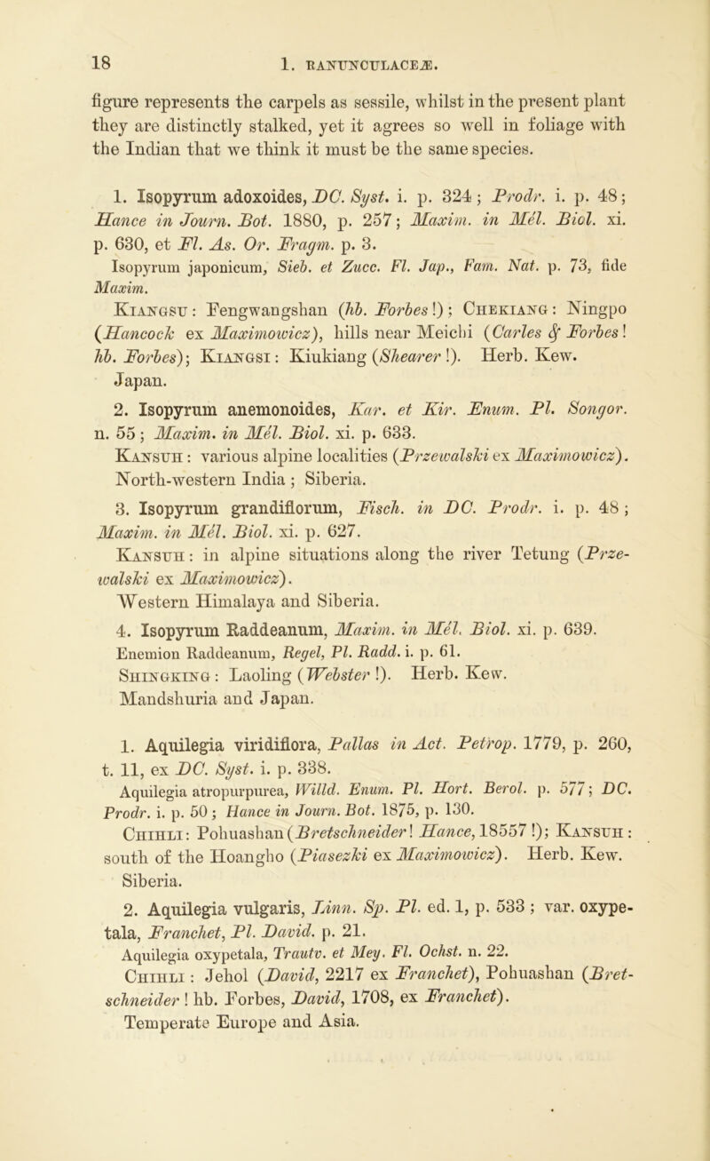 figure represents the carpels as sessile, whilst in the present plant they are distinctly stalked, yet it agrees so well in foliage with the Indian that we think it must be the same species. 1. Isopyrum adoxoides, DC. Syst. i. p. 324; Prodr. i. p. 48; Hance in Journ. Pot. 1880, p. 257; Maxim, in Mel. Biel. xi. p. 630, et FI. As. Or. Fragm. p. 3. Isopyrum japonicum, Sieb. et Zucc. FI. Jap., Fam. Nat. p. 73, fide Maxim. Kiangsu : Fengwangshan Qib. Forbes!) ; Chekiang: Ningpo (Hancock ex Maximoivicz), hills near Meichi {Carles Sf Forbes ! Kb. Forbes)\ Kiangsi : Kiukiang {Shearer !). Herb. Kew. Japan. 2. Isopyrum anemonoides, Kar. et Kir. Fnam. PI. Songor. n. 55; Maxim, in Mel. Biol. xi. p. 633. Kan sun: various alpine localities {Przewalski ex Maximowicz). North-western India ; Siberia. 3. Isopyrum grandiflorum, Fisch. in DC. Prodr. i. p. 48 ; Maxim, in Mel. Biol. xi. p. 627. Kansuh : in alpine situations along the river Tetung {Prze- walski ex Maximowicz). Western Himalaya and Siberia. 4. Isopyrum Raddeanum, Maxim, in Mel. Biol. xi. p. 639. Enemion Raddeanum, Regel, PI. Radd. i. p. 61. Shingking: Laoling {Webster !). Herb. Kew. Mandshuria and Japan. 1. Aquilegia viridiflora, Pallas in Act. Petrop. 1779, p. 260, t. 11, ex DC. Syst. i. p. 338. Aquilegia atropurpurea, Willd. Enum. PI. Hort. Berol. p. 5/7j DC. Prodr. i. p. 50 ; Fiance in Journ. Bot. 1875, p. 130. Chihli: Pohuash&n {Bretschneider! IFance, 18557!); Kansuh: south of the Hoangho {Piasezki ex Maximowicz). Herb. Kew. Siberia. 2. Aquilegia vulgaris, Linn. Sp. PI. ed. 1, p. 533 ; var. oxype- tala, Franchet, PI. David, p. 21. Aquilegia oxypetala, Trautv. et Mey. FI. Ochst. n. 22. Chihli : Jehol {David, 2217 ex Franchet), Pohuashan {Bret- schneider ! hb. Forbes, David, 1708, ex Franchet). Temperate Europe and Asia.