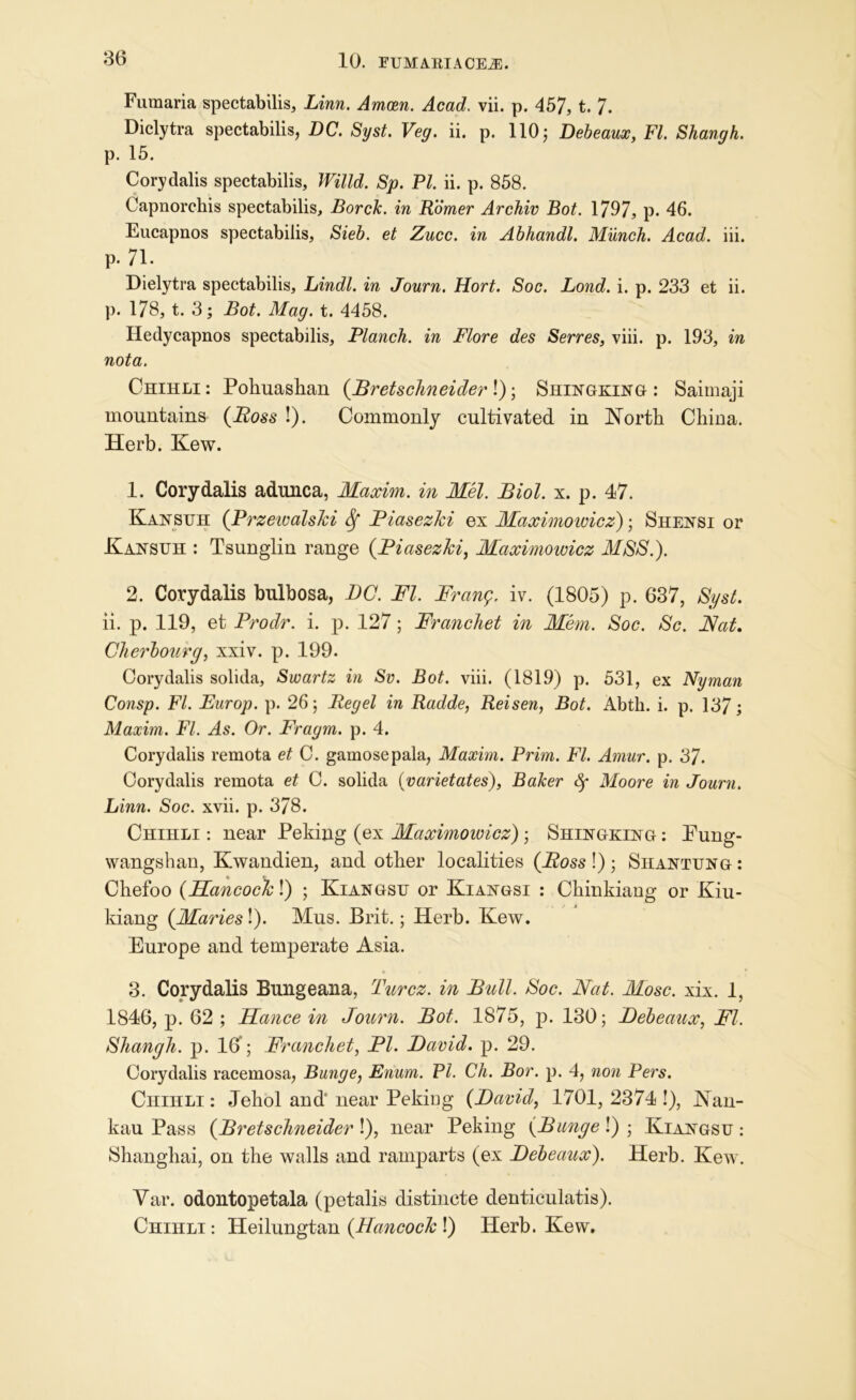 Fumaria spectabilis, Linn. Amcen. Acad. vii. p. 457, t. 7. Diclytra spectabilis, DC. Syst. Veg. ii. p. 110; Debeaux, FI. Shangh. p. 15. Corydalis spectabilis, Willd. Sp. PI. ii. p. 858. Capnorchis spectabilis, BorcJc. in Homer Archiv Bot. 1797, p. 46. Eucapnos spectabilis, Sieb. et Zucc. in Abhandl. Miinch. Acad. iii. p. 71. Dielytra spectabilis, Lindl. in Journ. Hort. Soc. Bond. i. p. 233 et ii. p. 178, t. 3; Bot. Mag. t. 4458. Hedycapnos spectabilis. Planch, in Flore des Serres, viii. p. 193, in nota. Chihli : Pohuashan (.Bretsclineider !); Shingking : Saimaji mountains (Boss !). Commonly cultivated in North China. Herb. Kew. 1. Corydalis adunca, Maxim, in Mel. Biol. x. p. 47. Kansuh (Przeivalski Sf Biasezki ex Maximowicz); Shensi or Kansuh : Tsunglin range (Biasezki, Maximowicz MSS.). 2. Corydalis bulbosa, DC. FI. Frang. iv. (1805) p. 637, Syst. ii. p. 119, et Brodr. i. p. 127; Franchet in Mem. Soc. Sc. Fat. Cherbourg, xxiv. p. 199. Corydalis solida, Swartz in Sv. Bot. viii. (1819) p. 531, ex Nyman Consp. FI. Europ. p. 26 5 Regel in Radde, Reisen, Bot. Abth. i. p. 137; Maxim. FI. As. Or. Fragm. p. 4. Corydalis remota et C. gamosepala, Maxim. Prim. FI. Amur. p. 37. Corydalis remota et C. solida (varietates), Baker fy Moore in Journ. Linn. Soc. xvii. p. 378. Chihli : near Peking (ex Maximoivicz); Shingking : Pung- wangshan, Ewandien, and other localities (Ross !) ; Shantung : Chefoo (BJancockl) ; Kiangsu or Kiangsi : Chinkiang or Kiu- kiang (Maries!). Mus. Brit.; Herb. Kew. Europe and temperate Asia. 3. Corydalis Bungeana, Turcz. in Bull. Soc. Fat. Mosc. xix. 1, 1846, p. 62 ; EJance in Journ. Bot. 1875, p. 130; Debeaux, FI. Shangli. p. 10; Franchet, Bl. David, p. 29. Corydalis racemosa, Bunge, Enum. PI. Ch. Bor. p. 4, non Pers. Chihli : Jehol and' near Peking (David, 1701, 2374 !), Nan- kau Pass (Bretschneider!), near Peking (Bunge \) ', Kiangsu: Shanghai, on the walls and ramparts (ex Debeaux). Herb. Kew. Var. odontopetala (petalis distincte denticulatis). Chihli : Heilungtan (Hancock !) Herb. Kew.