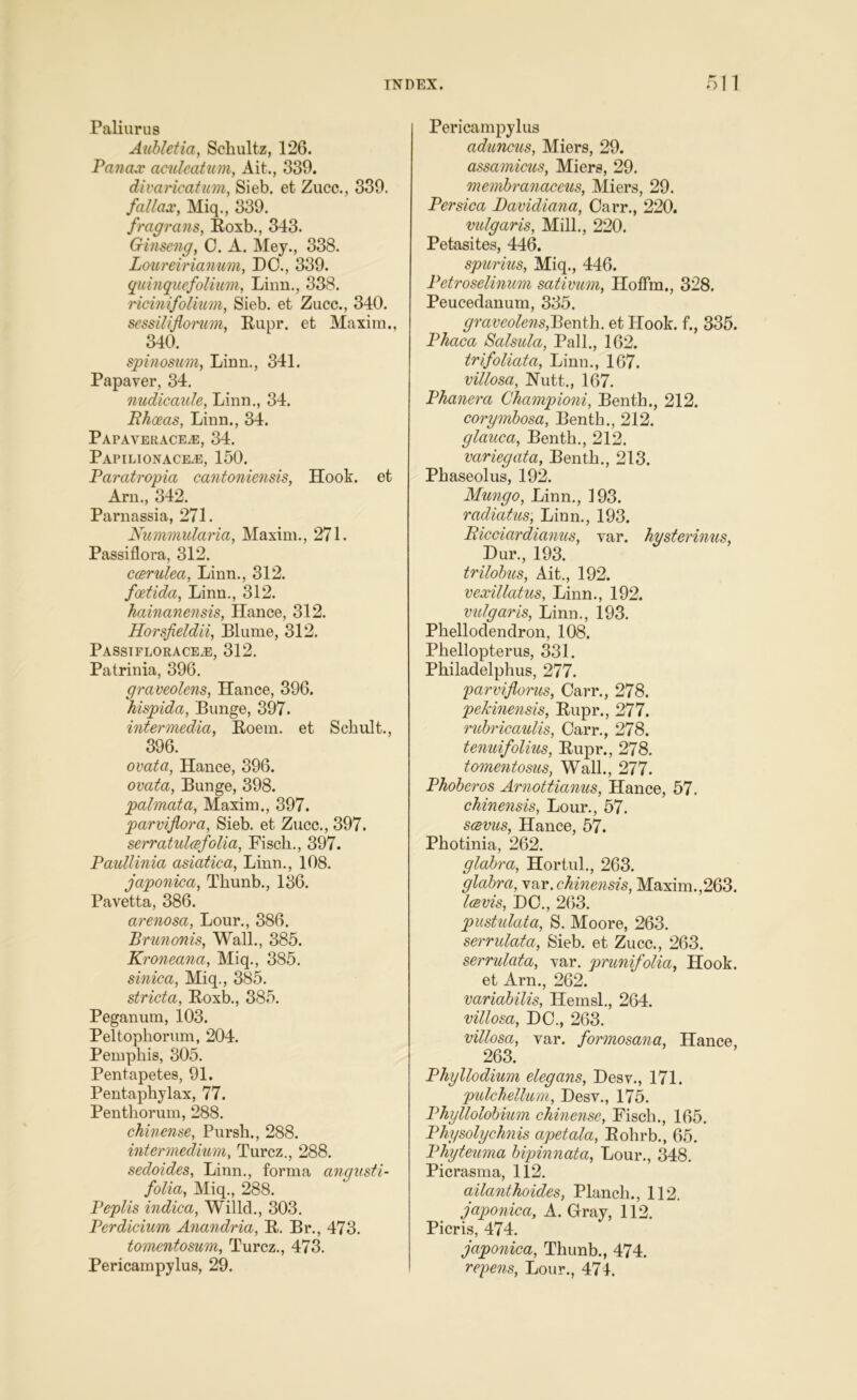 Paliurus Aubletia, Schultz, 126. Panax aculeatum, Ait., 339. divarication, Sieb. et Zucc., 339. fallax, Miq., 339. fraff rails, Roxb., 343. Ginseng, 0. A. Mey., 338. Loureirianum, DO., 339. quinquefolium, Linn., 338. ricinifolium, Sieb. et Zucc., 340. sessiliflorum, Rupr. et Maxim., 340. spinosum, Linn., 341. Papaver, 34. nudicaule, Linn., 34. Bhoeas, Linn., 34. PapaveracejE, 34. Papilionace.e, 150. Paratropia cantoniensis, Hook, et Arn., 342. Parnassia, 271. Nummularia, Maxim., 271. Passiflora, 312. ccerulea, Linn., 312. foetida, Linn., 312. hainanensis, Hance, 312. Horsfieldii, Blume, 312. Passiflorace/E, 312. Patrinia, 396. graveolens, Hance, 396. hispida, Bunge, 397. intermedia, Roem. et Schult., 396. ovata, Hance, 396. ovata, Bunge, 398. palmata, Maxim., 397. parviflora, Sieb. et Zucc., 397. serratulcsfolia, Fisch., 397. Paullinia asiatica, Linn., 108. japonica, Thunb., 136. Pavetta, 386. arenosa, Lour., 386. Brunonis, Wall., 385. Kroneana, Miq., 385. sinica, Miq., 385. stricta, Roxb., 385. Peganum, 103. Peltophorum, 204. Pemphis, 305. Pentapetes, 91. Pentaphylax, 77. Penthorum, 288. ckinense, Pursh., 288. intermedium, Turcz., 288. sedoides, Linn., forma angusti- folia, Miq., 288. Peplis indica, Willcl., 303. Perdicium Anandria, R. Br., 473. tomentosum, Turcz., 473. Pericampylus, 29. Pericampylus aduncus, Miers, 29. assamicus, Miers, 29. membranaccus, Miers, 29. Persica Bavidiana, Carr., 220. vulgaris, Mill., 220. Petasites, 446. spurius, Miq., 446. Petroselinum sativum, Hoffm., 328. Peucedanum, 335. graveolens,Benth. et Hook, f., 335. Phaca Salsula, Pall., 162. trifoliata, Linn., 167. villosa, Nutt., 167. Phanera Championi, Benth., 212. corymbosa, Benth., 212. glauca, Benth., 212. variegata, Benth., 213. Phaseolus, 192. Mungo, Linn., 193. radiatus, Linn., 193. Bicciar dianus, var. hysterinus Dur., 193. trilobus, Ait., 192. vexillatus, Linn., 192. vulgaris, Linn., 193. Phellodendron, 108. Phellopterus, 331. Philadelphus, 277. parvifloras, Carr., 278. pehinensis, Rupr., 277. rubricaulis, Carr., 278. tenuifolius, Rupr., 278. tomentosus, Wall., 277. Phoberos Arnottianus, Hance, 57. chinensis, Lour., 57. scevus, Hance, 57. Photinia, 262. glabra, Hortul., 263. glabra, var. chinensis, Maxim.,263. Icevis, DC., 263. pustulata, S. Moore, 263. serrulata, Sieb. et Zucc., 263. serrulata, var. prunifolia, Hook. et Arn., 262. variabilis, Hemsl., 264. villosa, DC., 263. villosa, var. formosana, Hance, 263. Phyllodium elegans, Desv., 171. pulchellum, Desv., 175. Phullolobium ckinense, Fisch., 165. Physolychnis apetala, Rolirb., 65. Phyteuma bipinnata, Lour., 348. Picrasma, 112. ailanthoides, Planch., 112. japonica, A. Gray, 112. Picris, 474. japonica, Thunb., 474. repens, Lour., 474.