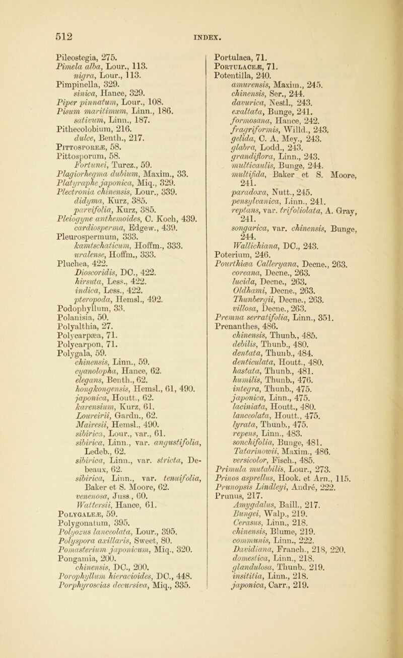 Pileostegia, 275. Pimela alba, Lour., 113. nigra, Lour., 113. Pimpinella, 329. sinica, Hance, 329. Piper pinnatum, Lour., 108. Pisum maritimum, Linn., 186. sativum, Linn., 187. Pithecolobium, 216. dulce, Benth., 217. PlTTOSPOREiE, 58. Pittosporum, 58. Fortunei, Turcz., 59. Plagiorhegma dubium, Maxim., 33. Platyraphe japonica, Miq., 329. Plectronia chinensis, Lour., 339. didyma, Ivurz, 385. parvifolia, Kurz, 385. Pleiogyne anthemoides, 0. Koch, 439. cardiosperma, Eclgew., 439. Pleurospermum, 333. Jcamtschaticum, Hoffm., 333. uralense, Hoffm., 333. Pluchea, 422. Dioscoridis, DO., 422. hirsuta, Less., 422. indica, Less., 422. pteropoda, Hemsl., 492. Podophyllum, 33. Polanisia, 50. Polyalthia, 27. Polycarpcea, 71. Polycarpon, 71. Polygala, 59. chinensis, Linn., 59. cyanolopha, Hance, 62. elegans, Benth., 62. hongkongensis, Hemsl., 61, 490. japonica, Houtt., 62. karensium, Kurz, 61. Loureirii, Gardn., 62. Mairesii, Hemsl., 490. sibirica, Lour., var., 61. sibirica, Linn., var. angustijolia, Ledeb., 62. sibirica, Linn., var. stricta, De- beaux, 62. sibirica, Linn., var. tenuifolia, Baker et S. Moore, 62. venenosa, Juss., 60. Wattcrsii, Hance, 61. PoLYGALEiE, 59. Polygonatum, 395. Polyozus lanceolata, Lour., 395. Polyspora axillaris, Sweet, 80. Pomasterium japonicum, Miq., 320. Pongamia, 200. chinensis, DO., 200. Porophyllum hieracioides, DO., 448. Porphyroscias decursiva, Miq., 335. Portulaca, 71. PortulacejE, 71. Potentilla, 240. amurensis, Maxim., 245. chinensis, Ser., 244. davurica, Nestl., 243. exaltata, Bunge, 241. formosana, Hance, 242. fragriformis, Willd., 243. gelida, O. A. Mey., 243. glabra, Lodd., 243. grandijiora, Linn., 243. multicaulis, Bunge, 244. multifida, Baker et S. Moore, 241. paradox a, Nutt., 245. pensylvanica, Linn., 241. reptans, var. trifoliolata, A. Gray, 241. songarica, var. chinensis, Bunge, 244. Wallichiana, DO., 243. Poterium, 246. Pourthicsa Cattery ana, Decne., 263. coreana, Decne., 263. lucida, Decne., 263. Oldhami, Decne., 263. Thunbergii, Decne., 263. vittosa, Decne., 263. Premna serratifolia, Linn., 351. Prenanthes, 486. chinensis, Thunb., 485. debilis, Thunb., 480. dentata, Thunb., 484. denticulata, Houtt.., 480. hastata, Thunb., 481. humilis, Thunb., 476. integra, Thunb., 475. japonica, Linn., 475. laciniata, Houtt., 480. lanceolata, Houtt., 475. lyrata, Thunb., 475. repens, Linn., 483. sonchifolia, Bunge, 481. Tatarinowii, Maxim., 486. versicolor, Fiscli., 485. Primula mutabilis, Lour., 273. Prinos asprettus, Hook, et Am., 115. Prunopsis Lindleyi, Andre, 222. Prunus, 217. Amygclalus, Baill., 217. Bungei, Walp., 219. Cerasus, Linn., 218. chinensis, Blume, 219. communis, Linn., 222. Davidiana, Franch., 218, 220. domestica, Linn., 218. glandulosa, Thunb., 219. insititia, Linn., 218. japonica, Carr., 219.