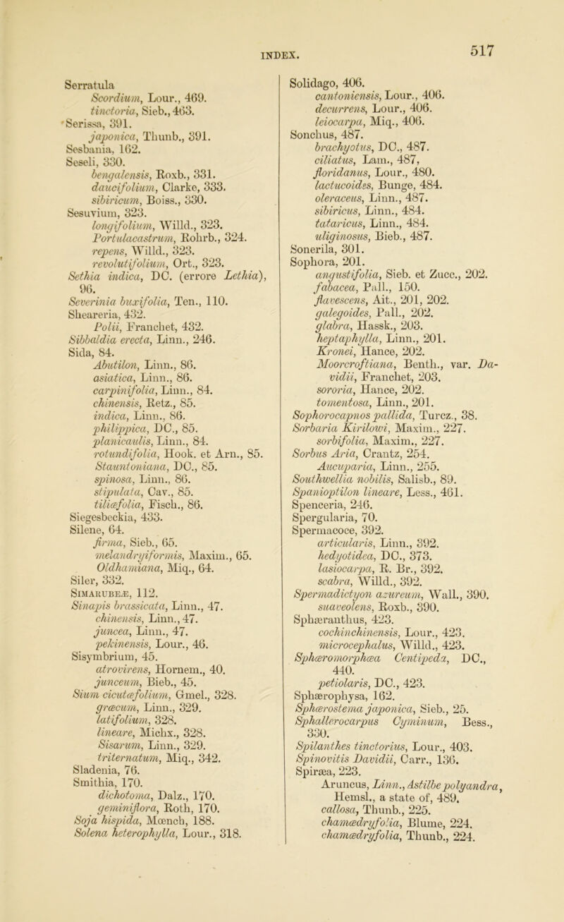 Serratula Scordium, Lour., 469. tinctoria, Sieb., 463. Serissa, 391. japonica, Tkunb., 391. Sesbania, 162. Seseli, 330. bengalensis, Roxb., 331. daucifolium, Clarke, 333. sibiricum, Boies., 330. Sesuvium, 323. longifolium, Willcl., 323. Portulacastrum, Rokrb., 324. repens, Willcl., 323. revolutifolium, Ort., 323. Sethia indica, DC. (errore Lethia), 96. Severinia buxifolia, Ten., 110. Slieareria, 432. Polii, Francket, 432. Sibbaldia erect a, Linn., 246. Sicla, 84. Abutilon, Linn., 86. asiatica, Linn., 86. carpinifolia, Linn., 84. chinensis, Betz., 85. indica, Linn., 86. pthilippica, DC., 85. planicaulis, Linn., 84. rotundifolia, Hook, et Arn., 85. Stauntoniana, DO., 85. spinosa, Linn., 86. stipulata, Cay., 85. tilicefolia, Fisck., 86. Siegesbeckia, 433. Silene, 64. firma, Sieb., 65. melandryiformis, Maxim., 65. Oldhamiana, Miq., 64. Siler, 332. SlMARUBEiE, 112. Sinapis brassicata, Linn., 47. chinensis, Linn., 47. juncea, Linn., 47. pekinensis, Lour., 46. Sisymbrium, 45. atrovirens, Hornem., 40. junceum, Bieb., 45. Sium dcutcefolium, Gmel., 328. grcecum, Linn., 329. latifolium, 328. lineare, Michx., 328. Sisarum, Linn., 329. triternatum, Miq., 342. Sladenia, 76. Smitkia, 170. dichotoma, Dalz., 170. geminiflora, Both, 170. Soja hispida, Moenck, 188. Solena heterophylla, Lour., 318. Solidago, 406. cantoniensis, Lour., 406. decurrens, Lour., 406. leiocarpa, Miq., 406. Sonckus, 487. brachyotus, DC., 487. ciliatus, Lam., 487, floridanus, Lour., 480. lactucoides, Bunge, 484. oleraceus, Linn., 487. sibiricus, Linn., 484. tataricus, Linn., 484. uliginosus, Bieb., 487. Sonerila, 301. Sophora, 201. angustifolia, Sieb. et Zucc., 202. fabacea, Pall., 150. flavescens, Ait., 201, 202. galegoides, Pall., 202. glabra, Hassk., 203. heptaphylla, Linn., 201. Kronei, Hance, 202. Moorcroftiana, Benth., var. Da- vidii, Francliet, 203. sororia, Hance, 202. tomentosa, Linn., 201. Sophorocapnos pallida, Turcz., 38. Sorbaria Kirilowi, Maxim., 227. sorbifolia, Maxim., 227. Sorbus Aria, Crantz, 254. Aucuparia, Linn., 255. Southwellia nobilis, Salisb., 89. Spanioptilon lineare, Less., 461. Spenceria, 246. Spergularia, 70. Spermacoce, 392. articularis, Linn., 392. hedyotidca, DO., 373. lasiocarpa, B. Br., 392. scabra, Willd., 392. Spermadictyon azureum, Wall., 390. suaveolens, Roxb., 390. Sphserantkus, 423. cochinchinensis, Lour., 423. microcephalus, Willd., 423. Sphccromoiphcea Gentipeda, DC., 440. petiolaris, DC., 423. Spkseropkysa, 162. Sphcerostema japonica, Sieb., 25. Sphallerocarpus Cyminum, Bess., 330. Spilanthes tinctorius, Lour., 403. Spinovitis JJavidii, Carr., 136. Spirtea, 223. Aruncus, Linn., Astilbe polyandm, Hemsl., a state of, 489. callosa, Tkunb., 225. chamcedryfolia, Blume, 224, chamcedryfolia, Tkunb., 224.