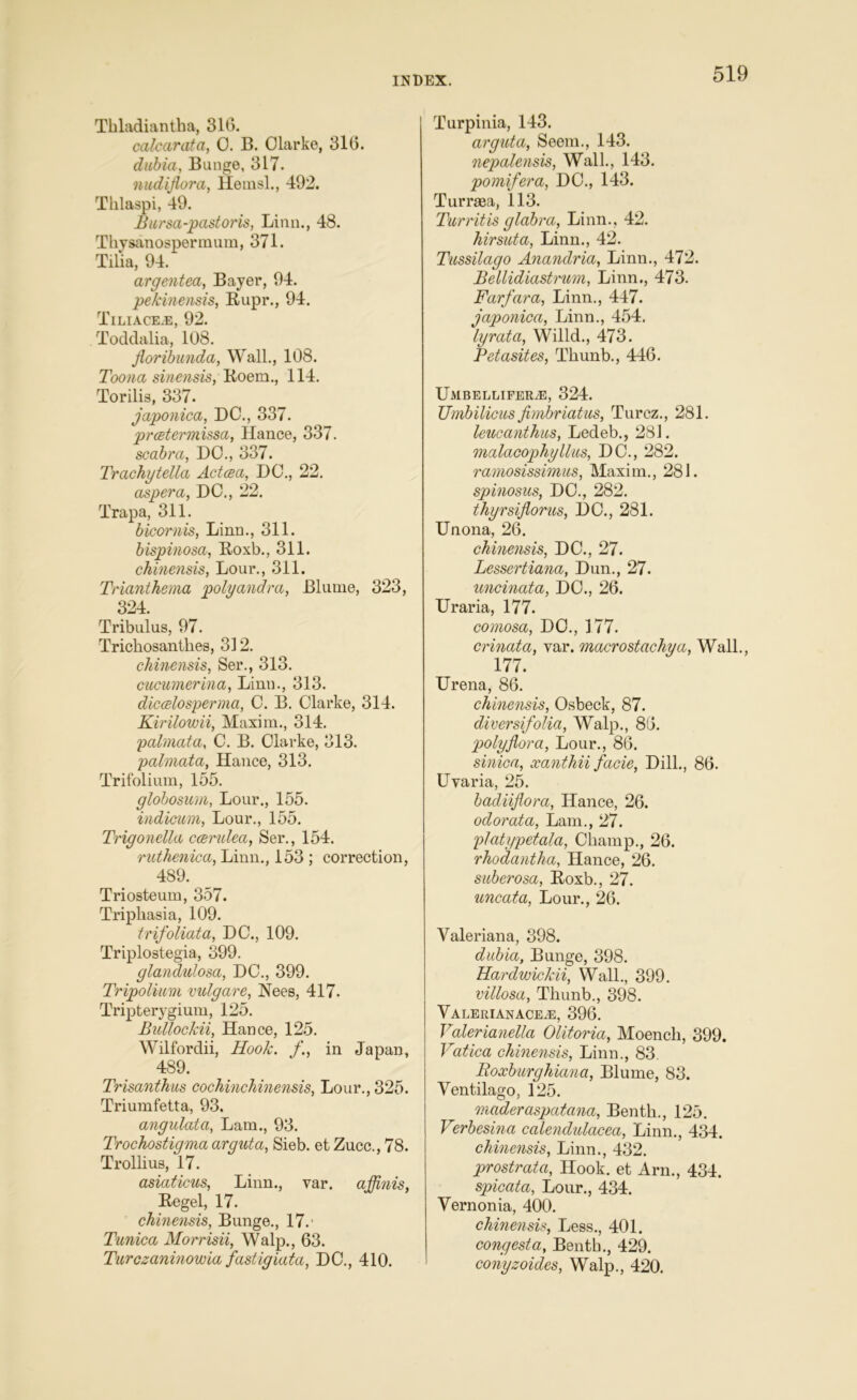 Tbladiantha, 316. calcar at a, 0. B. Olarke, 316. dubia, Bunge, 317. nudiflora, Hemsl., 492. Tklaspi, 49. Bursa-pastor is, Linn., 48. Thysanospermum, 371. Tilia, 94. argentea, Bayer, 94. pekinensis, Rupr., 94. Tiliace.e, 92. Toddalia, 108. floribunda, Wall., 108. Toona sinensis, Roem., 114. Torilis, 337. japonica, DC., 337. prcetermissa, Hance, 337. scabra, DC., 337. Trachytella Actcea, DC., 22. aspera, DC., 22. Trapa, 311. bicornis, Linn., 311. bispinosa, Roxb., 311. chinensis, Lour., 311. Triant he ma polyandra, Blume, 323, 324. Tribulus, 97. Trichosantkes, 312. chinensis, Ser., 313. cucumerina, Linn., 313. diccelosperma, C. B. Clarke, 314. Kirilowii, Maxim., 314. pcdmata, C. B. Clarke, 313. palmata, Hance, 313. Trifolium, 155. globosum, Lour., 155. indicum, Lour., 155. Trigonella ccerulea, Ser., 154. ruthenica, Linn., 153 ; correction, 489. Triosteum, 357. Triphasia, 109. trifoliata, DC., 109. Triplostegia, 399. glandulosa, DC., 399. Tripolium vulgare, Nees, 417. Tripterygium, 125. Bullockii, Hance, 125. Wilfordii, Hook. in Japan, 489. Trisanthus cochinchinensis, Lour., 325. Triumfetta, 93. angulata, Lam., 93. Trochostigma arguta, Sieb. et Zucc., 78. Trollius, 17. asiaticus, Linn., var. affinis, Regel, 17. chinensis, Bunge., 17.' Tunica Morrisii, Walp., 63. Turczaninowia fastigiata, DC., 410. Turpinia, 143. arguta, Seem., 143. nepalensis, Wall., 143. pomifera, DC., 143. Tumea, 113. Turrit is glabra, Linn., 42. hirsuta, Linn., 42. Tussilago Anandria, Linn., 472. Bellidiastrum, Linn., 473. Farfara, Linn., 447. japonica, Linn., 454. lyrata, Willd., 473. JPetasites, Tliunb., 446. UmbellifeRjE, 324. Umbilicus jimbriatus, Turcz., 281. leucanthus, Ledeb., 281. malacophyllus, DC., 282. ra?nosissimus, Maxim., 281. spinosus, DC., 282. thyrsiflorus, DC., 281. Unona, 26. chinensis, DC., 27. Lessertiana, Dun., 27. uncinata, DC., 26. Uraria, 177. comosa, DC., 177. crinata, var. macrostachya, Wall., 177. Urena, 86. chinensis, Osbeck, 87. diversifolia, Walp., 86. polyjlora, Lour., 86. sinica, xanthii facie, Dill., 86. Uvaria, 25. badiiflora, Hance, 26. odorata, Lam., 27. platypetala, Champ., 26. rhodantha, Hance, 26. suberosa, Roxb., 27. uncata, Lour., 26. Valeriana, 398. dubia, Bunge, 398. Hardwickii, Wall., 399. villosa, Thunb., 398. Valerianace^e, 396. Valerianella Olitoria, Moencli, 399. Vatica chinensis, Linn., 83. Boxburghiana, Blume, 83. Ventilago, 125. maderaspatana, Bentk., 125. Verbesina calendulacea, Linn., 434. chinensis, Linn., 432. prostrata, Hook, et Arn., 434. spicata, Lour., 434. Vernonia, 400. chinensis, Less., 401. congesta, Benth., 429. conyzoides, Walp., 420.