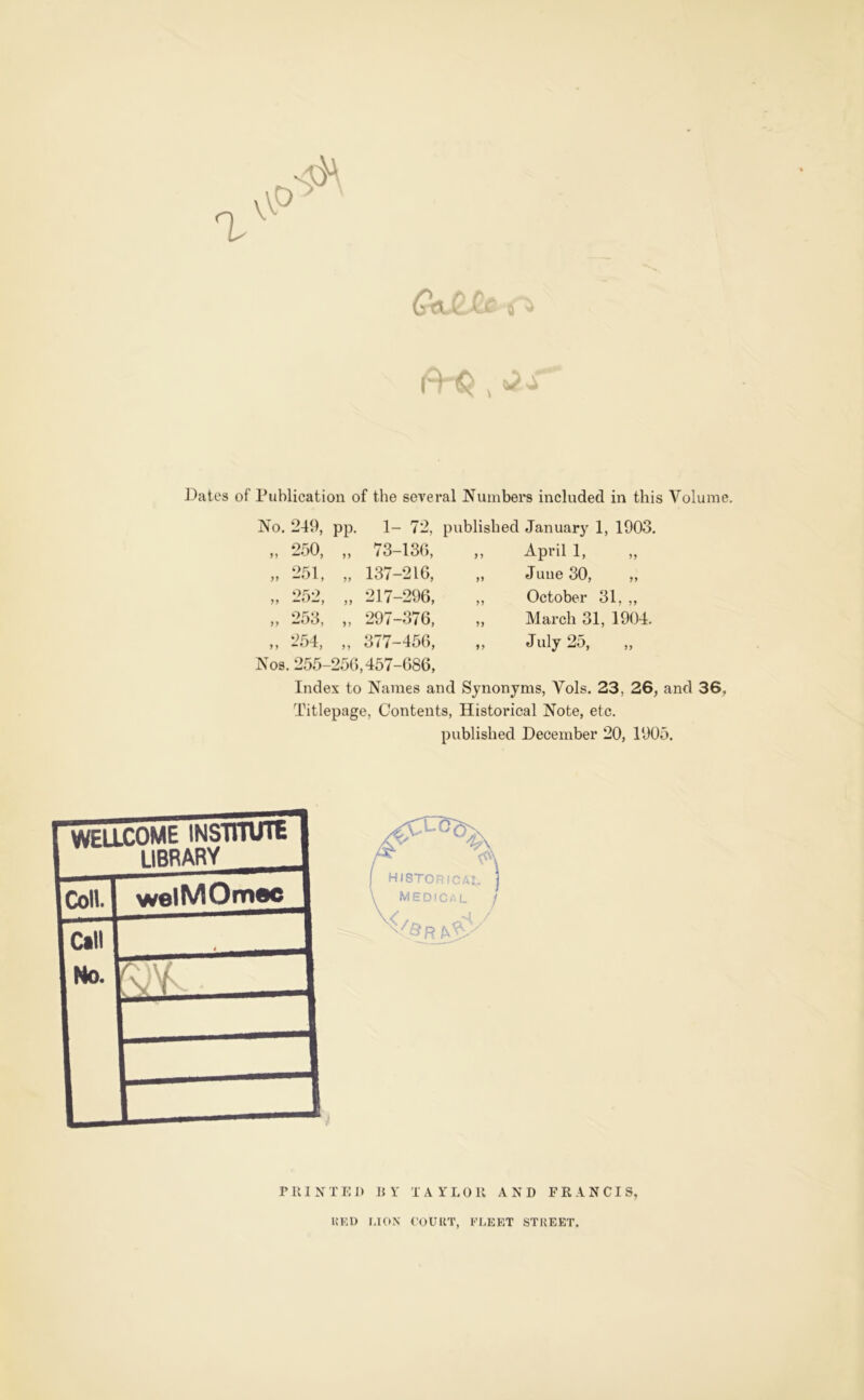 Dates of Publication of the several IS’uinbers included in this Volume. ISo. 249, pp. 1- 72, published January 1, 1903, 5, —, 250, „ 73-130, 251, „ 137-216, 217-296, „ 253, „ 297-376, „ 254, „ 377-456, Nos. 255-250,457-686, Index to Names and Synonyms, Vols. 23, 26, and 36, Titlepage, Contents, Historical Note, etc. published December 20, 1905. April 1, June 30, ,, October 31, ,, March 31, 1904. July 25, KF-I) I.ION COUllT, FLEET STREET.