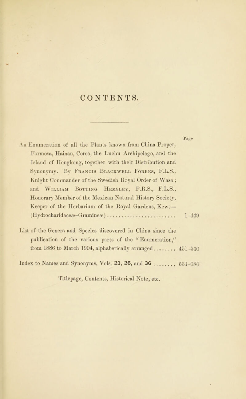 CONTENTS. Pa^r An Enumeration of all the Plants known from China Proper, Formosa, Hainan, Corea, the Liichu Archipelago, and the Island of Hongkong, together with their Distribution and Synonymjo By Francis Blackwell Eorbe:s, F.L.S., Knight Commander of the Swedish Po}^al Order of Wasa; and William Bolting Hemsley, E.R.S., F.L.S., Honorary Member of the Mexican Natural History Society, Keeper of the Herbarium of the Royal Gardens, Kew.— (Hydrocharidacese-Graminese) 1-44U Fist of the Genera and Species discovered in China since the publication of the various parts of the ‘‘Enumeration,” from 1886 to March 1904, alphabetically arranged 4ol-b.j0 Index to Names and Synonyms, Vols. 23, 26, and 36 031-G86 Titlepage, Contents, Historical Note, etc.