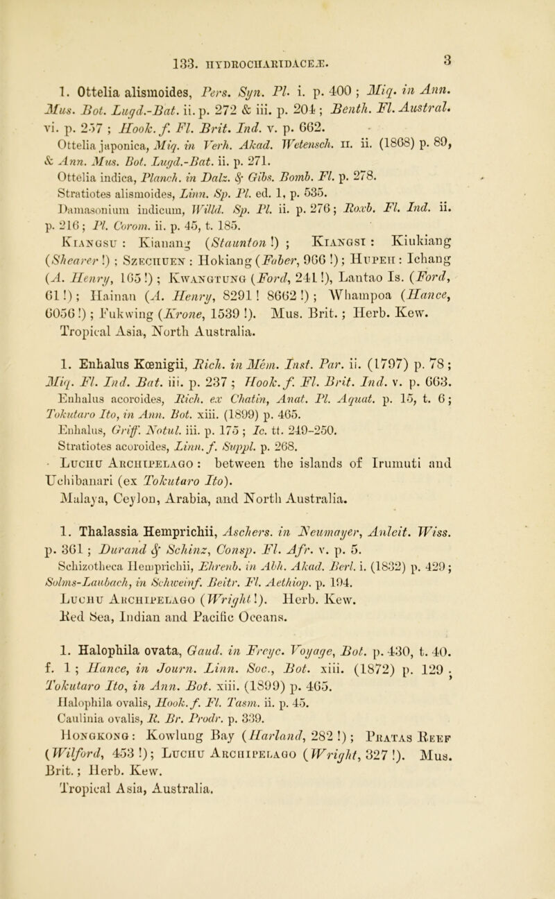 133. IIYDROCUAIUDACEJC. 1. Ottelia alismoides, Pers. Si/n. PI- i. p. 400 ; 3Iiq- tn Ann, Pot. Luqd.-Pat. ii.p. 272 & iii. p. 201; Penth. FI. Austral* vi. p. 2'>7 ; Hoolc.f FI. Prit, Ind. v. p. 662. Ottelia japonica, Verh. Akad. Wetensch, ii. ii. (1868) p. 89, & Ann. Mus. Bot. Lugd.-Bat. ii. p. 271. Ottelia indica, Planch, in Palz. Gibs. Bomb. FI. p. 278. Stratiotes alismoides, Linn. Sp. PL ed. 1, p. 535. Damasoniiim iDdicum, WiUd. Sp. PI. ii. p. 276; Boxb. FI. Ind. ii. p. 216; PI. Corom. ii. p. 45, t. 185. Kiangsu : Kiaiiaii;^ {Staunton !) ; Kiangst : Iviukiang (Shearer !) ; Szeciiue]^ : Hokiang (Faber., 966 !); Hupeh ; Ichang (H. Ilenrp, 165 !) ; Kwaistgtung (Ford., 241!), Lantao Is. (Ford, 61!); Hainan (A. Henry, 8291 ! 8662 !) ; Whampoa (Ilance, 6056!); Fukvving (Krone, 1539 I). Mus. Brit. ; Herb. Kew. Tropical Asia, Nortli Australia. 1. Enhalus Kcenigii, Pick, in Mem. Inst. Par. ii. (1797) p. 78 ; Miq. FI. Ind. Pat. iii. p. 237 ; Hook.f. FI. Brit. Ind. v. p. 663. Enhalus acoroides, Bich. ex Chatin, Anat. PI. Aquat. p. 15, t. 6; Tokidaro Ito, in Ann. Bot. xiii. (1899) p. 465. Enhalus, Grif. Notul. iii. p. 175 ; Ic. tt. 249-250. Stratiotes acoroides, Linn.f. Svppl. p. 268. • Lucnu Archipelago : between the islands of Irumuti and Uchibanari (ex Tokutaro Ito). Malaya, Ceylon, Arabia, and North Australia. 1. Thalassia Hemprichii, Aschers. in JSeumayer, Anleit. Wiss. p. 361 ; Durand ScJiinz, Consp. FI. Afr. v. p. 5. Schizotheca Hemprichii, Fhreiib. in Ahh. Akad. Bcrl. i. (1832) p. 429; Sulms-Laiibach, in Schivewf. Beitr. FI. Aethiop. p. 194. Lucnu Akchipelago (WriqlUl). Herb. Kew. Ked Sea, Indian and Pacific Oceans. I. Halophila ovata, Gaud, in Freyc. Voyage, Pot. p. 430, t. 40. f. I ; Ilance, in Journ. Linn. Soc., Pot. xiii. (1872) p. 129 • Tokutaro Ito, in Ann. Pot. xiii. (1899) p. 465. llalophila ovalis, Hook.f. FI. Tasni. ii. p. 45. Caiilinia ovalis, B. Br. Prodr. p. 339. Hongkong: Kowluug Bay (llarland, 282 !); Pratas Eeef (Wilford, 453 !); Lucnu Arcuipelago (Wright, 327 !). Mus. Brit.; Herb. Kew. Tropical Asia, Australia.