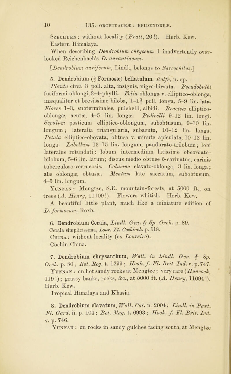 10 135. OECHIDACE^ : EPIDEXDEEJi:. SzECHUEN; without locality {Fratt^ 26 !). Herb. Kew. Eastern Himalaya. AVheu describing Dendrobium cliryseim I inadvertently over- looked lleichenbach’s D. aurantiacim. \ Dendrobium auriferum, LindL, belongs to Sai'cochiluH.'] 5. Dendrobium (§ Formosae) bellatulum, Eolfe.M. sp. Planta circa 3 poll, alta, insignis, nigro-hirsuta. Fseudobxdbi fusiformi-obloiigi, 3-4-phylli. Folia oblonga v. elliptico-oblonga, insequaliter et hrevissime biloba, 1-1| poll, longa, 5-9 lin. lata. Flores 1-3, subterminales, pulchelli, albidi. Bractece elliptico- oblongse, acutie, 4-5 lin. longse. Fedicelli 9-12 lin. longi. Sepaluin posticum elliptico-oblongum, subobtusum, 9-10 lin. longum ; lateralia triangularia, subacuta, 10-12 lin. longa. Fetala elliptico-obovata, obtusa v. minute apiculata, 10-12 lin. longa. Labellum 13-15 lii). longum, pandurato-trilobum; lobi laterales rotundati; lobum intermedium latissime obcordato- bilobum, 5-6 lin. latum; discus medio obtuse 5-carinatus, carinis tuberculoso-verrucosis. Columna clavato-oblonga, 3 lin. longa; alse oblongse, obtusse. Mentim late saccatum, subobtusum, 4-5 lin. longum. Tunis AN : Mengtze, !S.E. mountain-forests, at 5000 ft., on trees (^. Henry, 11109!). Flowers wEitish. Herb. Kew. A beautiful little plant, much like a miniature edition of D. formosum, Roxb. 6. Dendrobium Ceraia, Lindl. Gen, Sp. OrcJi. p. 89. Ceraia simplicissima, Lour. FL Cochinch, p. 518. China: without locality (ex Loureiro). Cochin China. 7. Dendrobium chrysanthum. Wall, in Lindl. Gen. ^ Sp. Orch. p. 80; Bot. Beg. t. 1299 ; Hook.f. FI. Brit. Ind. v. p. 747. Tunnan : on hot sandy rocks at Mengtze; vxxyq (^HaxicocJc, 119 !); grassy banks, rocks, &c., at 5000 ft. (H. Henry, 11094!). Herb. Kew. Tropical Himalaya and Khasia. 8. Dendrobium clavatum. Wall. Cat. n. 2004; Lindl. in Faxt. FI. Gard. ii. p. 104; Bot. Mag. t. 6993 ; Hook. f. FL Brit. Ind. V. p. 746. Yunnan : on rocks in sandy gulches facing south, at Mengtze