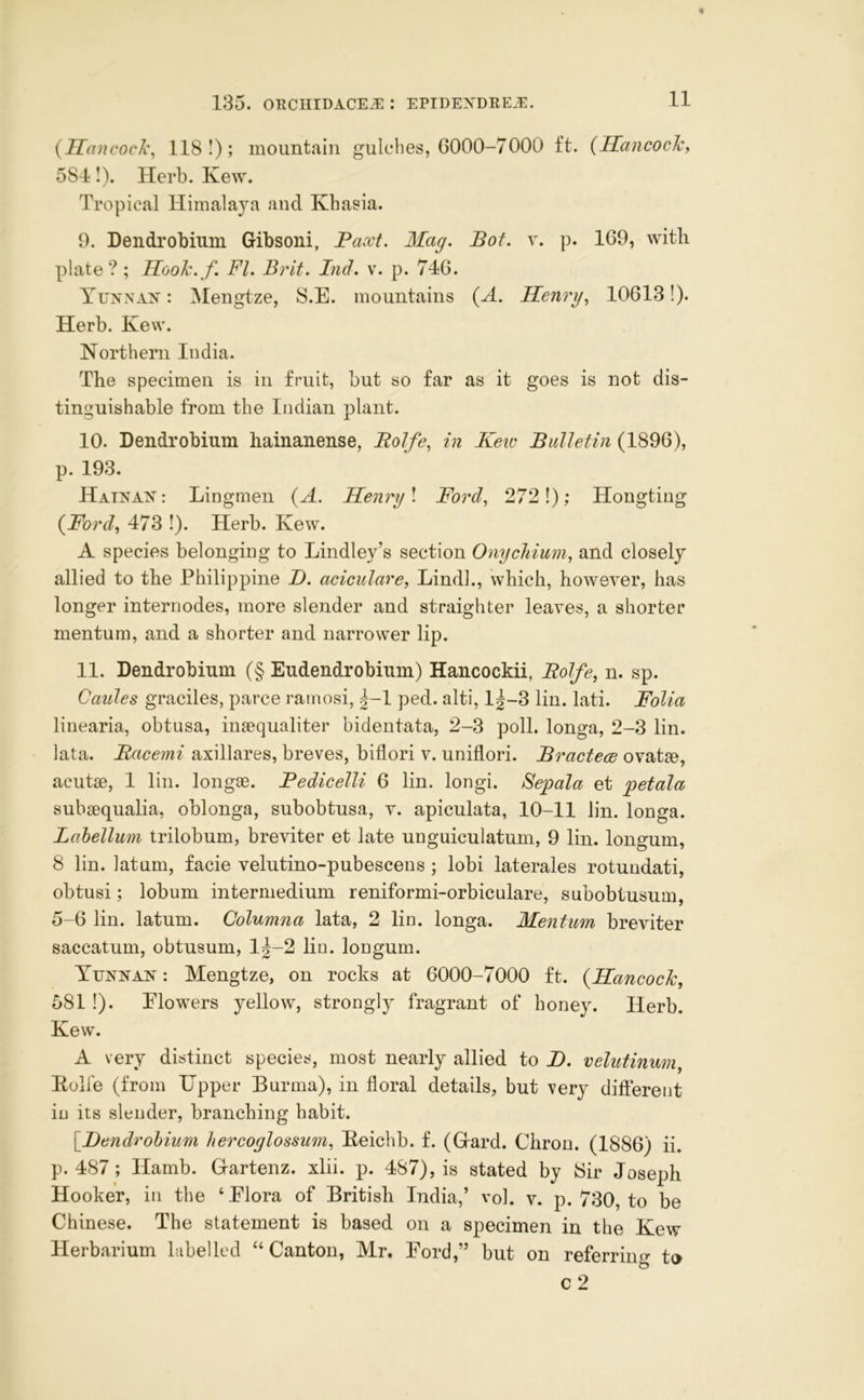 {IIancoclt\ 118!); mountain gulches, 6000-7000 ft. (Hancochy 584!). Herb. Kew. Tropical Himalaya and Khasia. 9. Dendrobium Gibsoni, Paxt. Mag. Pot. p. 169, with plate?; Mooh. f. FI. Brit. Ind. v. p. 746. Yunnan : Mengtze, S.E. mountains {A. Henryk 10613!). Herb. Kew. Northern India. The specimen is in fruit, but so far as it goes is not dis- tinguishable from the Indian plant. 10. Dendrobium hainanense, Rolfe, in Keiv Bulletin (1896), p. 193. Hainan: Lingmen {A. Henry \ Ford., 272 1); Hongtiug {Fordy 473 I). Herb. Kew. A species belonging to Lindley’s section Onychium, and closely allied to the Philippine B. aciculare, Lindl., which, however, has longer internodes, more slender and straighter leaves, a shorter mentum, and a shorter and narrower lip. 11. Dendrobium (§ Eudendrobium) Hancockii, Bolfe, n. sp. 0aides graciles, parce ramosi, 1-1 ped. alti, l|-3 lin. lati. Folia linearia, obtusa, insequaliter bidentata, 2-3 poll, longa, 2-3 lin. lata. Bacemi axillares, breves, biflori v. uniflori. Bractece ovatae, acutse, 1 lin. longae. Pedicelli 6 lin. longi. Sepala et petala subsequalia, oblonga, subobtusa, v. apiculata, 10-11 lin. longa. Lahellum trilobum, breviter et late unguiculatum, 9 lin. longum, 8 lin. latum, facie velutino-pubescens ; lobi laterales rotundati, obtusi; lobum intermedium reniformi-orbiculare, subobtusum, 5-6 lin. latum. Columna lata, 2 lin. longa. Mentum breviter saccatum, obtusum, 1^-2 lin. longum. Yunnan : Mengtze, on rocks at 6000-7000 ft. {Hancock, 581 !). Flowers yellow, strongl}^ fragrant of honey. Herb. Kew. A very distinct species, most nearly allied to I>. velutinum^ Eolfe (from Upper Burma), in floral details, but very different in its slender, branching habit. [Bendrohiiim hercoglossum, Keichb. f. (Grard. Chrou. (1886) ii. p. 487 ; Hamb. Gfartenz. xlii. p. 487), is stated by fSir Joseph Hooker, in the ‘ Flora of British India,’ vol. v. p. 730, to be Chinese. The statement is based on a specimen in the Kew Herbarium labelled “Canton, Mr. Ford,” but on referring to